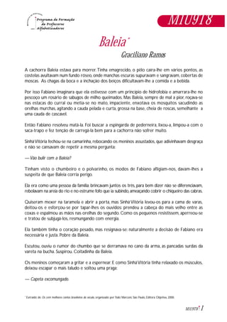 1M1U9T8
Baleia*
Graciliano Ramos
A cachorra Baleia estava para morrer.Tinha emagrecido, o pêlo caíra-lhe em vários pontos, as
costelas avultavam num fundo róseo, onde manchas escuras supuravam e sangravam, cobertas de
moscas. As chagas da boca e a inchação dos beiços dificultavam-lhe a comida e a bebida.
Por isso Fabiano imaginara que ela estivesse com um princípio de hidrofobia e amarrara-lhe no
pescoço um rosário de sabugos de milho queimados. Mas Baleia, sempre de mal a pior, roçava-se
nas estacas do curral ou metia-se no mato, impaciente, enxotava os mosquitos sacudindo as
orelhas murchas, agitando a cauda pelada e curta, grossa na base, cheia de roscas, semelhante a
uma cauda de cascavel.
Então Fabiano resolveu matá-la. Foi buscar a espingarda de pederneira, lixou-a, limpou-a com o
saca-trapo e fez tenção de carregá-la bem para a cachorra não sofrer muito.
SinháVitória fechou-se na camarinha, rebocando os meninos assustados, que adivinhavam desgraça
e não se cansavam de repetir a mesma pergunta:
— Vão bulir com a Baleia?
Tinham visto o chumbeiro e o polvarinho, os modos de Fabiano afligiam-nos, davam-lhes a
suspeita de que Baleia corria perigo.
Ela era como uma pessoa da família: brincavam juntos os três, para bem dizer não se diferenciavam,
rebolavam na areia do rio e no estrume fofo que ia subindo,ameaçando cobrir o chiqueiro das cabras.
Quiseram mexer na taramela e abrir a porta, mas Sinhá Vitória levou-os para a cama de varas,
deitou-os e esforçou-se por tapar-lhes os ouvidos: prendeu a cabeça do mais velho entre as
coxas e espalmou as mãos nas orelhas do segundo. Como os pequenos resistissem, aperreou-se
e tratou de subjugá-los, resmungando com energia.
Ela também tinha o coração pesado, mas resignava-se: naturalmente a decisão de Fabiano era
necessária e justa. Pobre da Baleia.
Escutou, ouviu o rumor do chumbo que se derramava no cano da arma, as pancadas surdas da
vareta na bucha. Suspirou. Coitadinha da Baleia.
Os meninos começaram a gritar e a espernear. E como SinháVitória tinha relaxado os músculos,
deixou escapar o mais taludo e soltou uma praga:
— Capeta excomungado.
Extraido de: Os cem melhores contos brasileiros do século, organizado por Ítalo Marconi, São Paulo, Editora Objetiva, 2000.*
M1U9T8
 