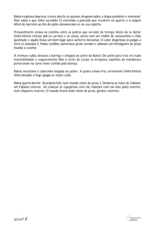 4M1U9T8
Baleia respirava depressa, a boca aberta, os queixos desgovernados, a língua pendente e insensível.
Não sabia o que tinha sucedido. O estrondo, a pancada que recebera no quarto, e a viagem
difícil do barreiro ao fim do pátio desvaneciam-se no seu espírito.
Provavelmente estava na cozinha, entre as pedras que serviam de trempe. Antes de se deitar
Sinhá Vitória retirava dali os carvões e as cinzas, varria com um molho de vassourinha o chão
queimado, e aquilo ficava um bom lugar para cachorro descansar. O calor afugentava as pulgas, a
terra se amaciava. E, findos cochilos, numerosos preás corriam e saltavam, um formigueiro de preás
invadia a cozinha.
A tremura subia, deixava a barriga e chegava ao peito da Baleia. Do peito para trás era tudo
insensibilidade e esquecimento. Mas o resto do corpo se arrepiava, espinhos de mandacaru
penetravam na carne meio comida pela doença.
Baleia encostava a cabecinha fatigada na pedra. A pedra estava fria, certamente Sinhá Vitória
tinha deixado o fogo apagar-se muito cedo.
Baleia queria dormir. Acordaria feliz, num mundo cheio de preás. E lamberia as mãos de Fabiano,
um Fabiano enorme. As crianças se espojariam com ela, rolariam com ela num pátio enorme,
num chiqueiro enorme. O mundo ficaria todo cheio de preás, gordos, enormes.
 