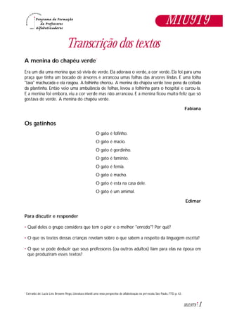 1M1U9T9
Transcrição dos textos
A menina do chapéu verde*
Era um dia uma menina que só vivia de verde. Ela adorava o verde, a cor verde. Ela foi para uma
praça que tinha um bocado de árvores e arrancou umas folhas das árvores lindas. E uma folha
"tava" machucada e ela rasgou. A folhinha chorou. A menina do chapéu verde teve pena da coitada
da plantinha. Então veio uma ambulância de folhas, levou a folhinha para o hospital e curou-la.
E a menina foi embora, viu a cor verde mas não arrancou. E a menina ficou muito feliz que só
gostava de verde. A menina do chapéu verde.
Fabiana
Os gatinhos
O gato é fofinho.
O gato é macio.
O gato é gordinho.
O gato é faminto.
O gato é femia.
O gato é macho.
O gato é esta na casa dele.
O gato é um amimal.
Edimar
Para discutir e responder
• Qual deles o grupo considera que tem o pior e o melhor "enredo"? Por quê?
• O que os textos dessas crianças revelam sobre o que sabem a respeito da linguagem escrita?
• O que se pode deduzir que seus professores (ou outros adultos) liam para elas na época em
que produziram esses textos?
Extraído de: Lucia Lins Browne Rego, Literatura infantil: uma nova perspectiva da alfabetização na pré-escola, São Paulo, FTD, p. 42.*
M1U9T9
 
