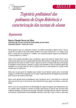1M1U1T6
Trajetória profissional das
professoras do Grupo-Referência e
caracterização das turmas de alunos
Depoimentos
Maria Cláudia Perna da Silva
Professora da Creche Central da Universidade de São Paulo
Educação Infantil – Turma de 6 anos
Desde pequena quis ser professora. Sempre em minhas brincadeiras alguém devia ir para a
escola. Ah, eu adorava! Na minha família também tem muitas professoras e eu sempre ouvia
delas: "é muito bom ser professora"; "trabalhar com crianças faz a gente esquecer os problemas";
"o único problema é o salário".
Enfim, cresci ouvindo maravilhas sobre a profissão e, apesar do medo de "passar fome" com o
salário pouco generoso, fui me apaixonando pela idéia. Meu primeiro emprego foi em uma escola
particular do meu bairro. Eu tinha 14 anos e apesar de não ter formação tudo dava certo porque
as atividades estavam prontas e quando as crianças não entendiam ou não terminavam alguma das
atividades era eu quem fazia por elas. Eu achava muito fácil e como gostava de crianças resolvi
estudar para ser professora.
Então, aos 16 anos, parei de trabalhar para estudar. Cursei durante quatro anos, em período
integral, o CEFAM (Centro Específico de Formação e Aperfeiçoamento do Magistério), promovido
pelo Governo do Estado de São Paulo.
Neste curso aprendi muito, principalmente, que o professor não é e nem pode ser o dono do
saber, que ele tem que ir em busca de mais conhecimento para ajudar seus alunos e assim por
diante.
Neste curso tive uma professora de Metodologia da Língua Portuguesa, Sueli Maximiniano, que
me ensinou muito. Quando eu contava as minhas experiências na sala de aula, ela nunca dava
respostas imediatas ou criticava. Em suas aulas, tinha boas estratégias para que cada um repensasse
suas práticas, considerando a intencionalidade educativa: o por que, o que, o como e o para que
M1U1T6
 