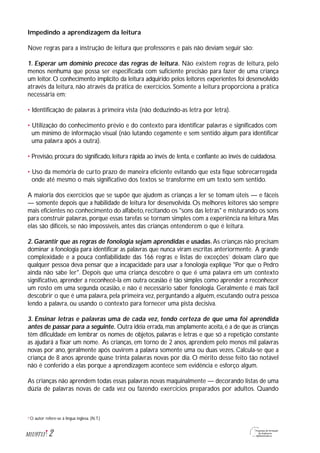 Impedindo a aprendizagem da leitura
Nove regras para a instrução de leitura que professores e pais não deviam seguir são:
1. Esperar um domínio precoce das regras de leitura. Não existem regras de leitura, pelo
menos nenhuma que possa ser especificada com suficiente precisão para fazer de uma criança
um leitor. O conhecimento implícito da leitura adquirido pelos leitores experientes foi desenvolvido
através da leitura, não através da prática de exercícios. Somente a leitura proporciona a prática
necessária em:
• Identificação de palavras à primeira vista (não deduzindo-as letra por letra).
• Utilização do conhecimento prévio e do contexto para identificar palavras e significados com
um mínimo de informação visual (não lutando cegamente e sem sentido algum para identificar
uma palavra após a outra).
• Previsão, procura do significado, leitura rápida ao invés de lenta, e confiante ao invés de cuidadosa.
• Uso da memória de curto prazo de maneira eficiente evitando que esta fique sobrecarregada
onde até mesmo o mais significativo dos textos se transforme em um texto sem sentido.
A maioria dos exercícios que se supõe que ajudem as crianças a ler se tomam úteis — e fáceis
— somente depois que a habilidade de leitura for desenvolvida. Os melhores leitores são sempre
mais eficientes no conhecimento do alfabeto,recitando os "sons das letras" e misturando os sons
para construir palavras, porque essas tarefas se tornam simples com a experiência na leitura. Mas
elas são difíceis, se não impossíveis, antes das crianças entenderem o que é leitura.
2. Garantir que as regras de fonologia sejam aprendidas e usadas. As crianças não precisam
dominar a fonologia para identificar as palavras que nunca viram escritas anteriormente. A grande
complexidade e a pouca confiabilidade das 166 regras e listas de exceções1
deixam claro que
qualquer pessoa deva pensar que a incapacidade para usar a fonologia explique "Por que o Pedro
ainda não sabe ler". Depois que uma criança descobre o que é uma palavra em um contexto
significativo, aprender a reconhecê-la em outra ocasião é tão simples como aprender a reconhecer
um rosto em uma segunda ocasião, e não é necessário saber fonologia. Geralmente é mais fácil
descobrir o que é uma palavra, pela primeira vez, perguntando a alguém, escutando outra pessoa
lendo a palavra, ou usando o contexto para fornecer uma pista decisiva.
3. Ensinar letras e palavras uma de cada vez, tendo certeza de que uma foi aprendida
antes de passar para a seguinte. Outra idéia errada,mas amplamente aceita,é a de que as crianças
têm dificuldade em lembrar os nomes de objetos, palavras e letras e que só a repetição constante
as ajudará a fixar um nome. As crianças, em torno de 2 anos, aprendem pelo menos mil palavras
novas por ano, geralmente após ouvirem a palavra somente uma ou duas vezes. Calcula-se que a
criança de 8 anos aprende quase trinta palavras novas por dia. O mérito desse feito tão notável
não é conferido a elas porque a aprendizagem acontece sem evidência e esforço algum.
As crianças não aprendem todas essas palavras novas maquinalmente — decorando listas de uma
dúzia de palavras novas de cada vez ou fazendo exercícios preparados por adultos. Quando
2M1U9T13
O autor refere-se à língua inglesa. (N.T.)1
 