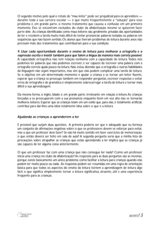 5M1U9T13
O segundo motivo pelo qual o rótulo de "mau leitor" pode ser prejudicial para os aprendizes —
durante toda a sua carreira escolar — é que muito freqüentemente a "solução" para esse
problema é, em grande parte, o mesmo tratamento que causou a confusão em um primeiro
momento. Eles se encontram excluídos do clube da alfabetização mesmo se quiserem fazer
parte dele. As crianças identificadas como maus leitores são, geralmente, privadas das oportunidades
de ler e recebem a tarefa muito mais difícil de tentar pronunciar palavras isoladas ou palavras em
seqüências que não fazem sentido. Os alunos que tiveram problemas de leitura durante anos não
precisam mais dos tratamentos que contribuíram para a sua condição.
9. Usar cada oportunidade durante o ensino de leitura para melhorar a ortografia e a
expressão escrita e insistir também para que falem a língua da maneira mais correta possível.
A capacidade ortográfica não tem relação nenhuma com a capacidade de leitura.Todos nós
podemos ler palavras que não podemos escrever, e ser capazes de escrever uma palavra com a
ortografia correta ajuda pouco na leitura. Não estou dizendo que a ortografia e outras habilidades
da linguagem não sejam importantes, mas sim que elas podem complicar uma tarefa de leitura.
Se o objetivo em um determinado momento é ajudar a criança a se tornar um leitor fluente,
esperar que a criança se preocupe também em responder perguntas, escrever respostas e evitar
erros de ortografia e de gramática é simplesmente sobrecarregar a tarefa de leitura e tornar mais
difícil a sua aprendizagem.
Da mesma forma, o inglês, falado é, em grande parte, irrelevante em relação à leitura.As crianças
forçadas a se preocuparem com a sua pronúncia enquanto lêem em voz alta não se tornarão
melhores leitores. Esperar que as crianças leiam em um estilo que, para elas, é totalmente artificial,
contribui para dar-lhes uma idéia totalmente falsa sobre o que é a leitura.
Ajudando as crianças a aprenderem a ler
É provável que surjam duas questões. A primeira poderia ser que é adequado que eu forneça
um conjunto de afirmações negativas sobre o que os professores devem se esforçar para evitar,
mas o que um professor deve fazer? Se não há muito sentido em fazer exercícios de memorização,
o que então deverá ser feito em sala de aula? A segunda pergunta seria que a minha lista de
precauções sobre atrapalhar as crianças que estão aprendendo a ler implica que as crianças já
são capazes de ler alguma coisa anteriormente.
O que um professor faz com uma criança que não consegue ler nada? Como um professor
inicia uma criança no clube da alfabetização? As respostas para as duas perguntas são as mesmas,
porque existe basicamente um único problema: como facilitar a leitura para crianças quando elas
podem ler muito pouco ou nada. As respostas podem ser resumidas em uma regra de orientação
básica para que todos os aspectos do ensino da leitura tornem a aprendizagem de leitura algo
fácil, o que significa simplesmente tornar a leitura significativa, atraente, útil e uma experiência
freqüente para as crianças.
 