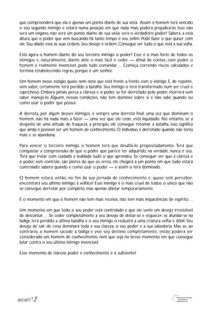 2M1U10T1
que compreenderá que ela é apenas um ponto diante de sua vista. Assim o homem terá vencido
o seu segundo inimigo e estará numa posição em que nada mais poderá prejudicá-lo. Isso não
será um engano, não será um ponto diante de sua vista: será o verdadeiro poder! Saberá, a esta
altura, que o poder que vem buscando há tanto tempo é seu, enfim. Pode fazer o que quiser com
ele. Seu aliado está às suas ordens. Seu desejo é ordem. Consegue ver tudo o que está a sua volta.
Está agora o homem diante do seu terceiro inimigo: o poder! Esse é o mais forte de todos os
inimigos e, naturalmente, diante dele o mais fácil é ceder — afinal de contas, com poder, o
homem é realmente invencível, pode tudo comandar… Começa correndo riscos calculados e
termina estabelecendo regras, porque é um senhor.
Um homem nesse estágio quase nem nota que está frente a frente com o inimigo. E, de repente,
sem saber, certamente terá perdido a batalha. Seu inimigo o terá transformado num ser cruel e
caprichoso. Embora jamais perca a clareza e o poder, se for derrotado pelo poder, morrerá sem
saber manejá-lo. Alguém, nessas condições, não tem domínio sobre si e não sabe quando ou
como usar o poder que possui.
A derrota, por algum desses inimigos, é sempre uma derrota final: uma vez que dominam o
homem, não há nada mais a fazer — uma vez que ele cede, está liquidado. No entanto, se a
despeito de uma atitude de fraqueza, a princípio, ele consegue retomar a batalha, isso significa
que ainda é possível ser um homem de conhecimento. O indivíduo é derrotado quando não tenta
mais e se abandona.
Para vencer o terceiro inimigo, o homem terá que desafiá-lo propositadamente. Terá que
conquistar a compreensão de que o poder que parece ter adquirido, na verdade, nunca é seu.
Terá que tratar com cuidado e lealdade tudo o que aprendeu. Se conseguir ver que a clareza e
o poder, sem controle, são piores do que os erros, ele chegará a um ponto em que tudo estará
controlado: saberá quando e como usar o poder — e assim o terá dominado.
O homem estará, então, no fim da sua jornada de conhecimento e, quase sem perceber,
encontrará seu último inimigo: a velhice! Esse inimigo é o mais cruel de todos: o único que não
se consegue derrotar por completo, mas apenas afastar temporariamente.
É o momento em que o homem não tem mais receios, não tem mais impaciências de espírito…
Um momento em que todo o seu poder está controlado e que ele sente um desejo irresistível
de descansar… Se ceder completamente a seu desejo de deitar-se e esquecer, se afundar-se na
fadiga, terá perdido a última batalha e o seu inimigo o reduzirá a uma criatura velha e débil. Seu
desejo de sair de cena dominará toda a sua clareza, o seu poder e a sua sabedoria. Mas se, ao
contrário, o homem sacode a fadiga e vive seu destino completamente, então poderá ser
considerado um homem de conhecimento, nem que seja no breve momento em que consegue
lutar contra o seu último inimigo invencível.
Esse momento de clareza, poder e conhecimento é o suficiente!
 