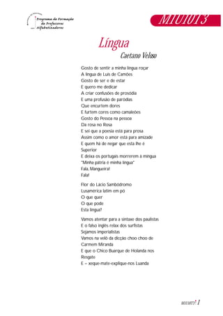 1M1U10T3
Língua
Caetano Veloso
Gosto de sentir a minha língua roçar
A língua de Luís de Camões
Gosto de ser e de estar
E quero me dedicar
A criar confusões de prosódia
E uma profusão de paródias
Que encurtem dores
E furtem cores como camaleões
Gosto do Pessoa na pessoa
Da rosa no Rosa
E sei que a poesia está para prosa
Assim como o amor está para amizade
E quem há de negar que esta lhe é
Superior
E deixa os portugais morrerem à mingua
"Minha pátria é minha língua"
Fala, Mangueira!
Fala!
Flor do Lácio Sambódromo
Lusamérica latim em pó
O que quer
O que pode
Esta língua?
Vamos atentar para a sintaxe dos paulistas
E o falso inglês relax dos surfistas
Sejamos imperialistas
Vamos na velô da dicção choo choo de
Carmem Miranda
E que o Chico Buarque de Holanda nos
Resgate
E – xeque-mate-explique-nos Luanda
M1U10T3
 