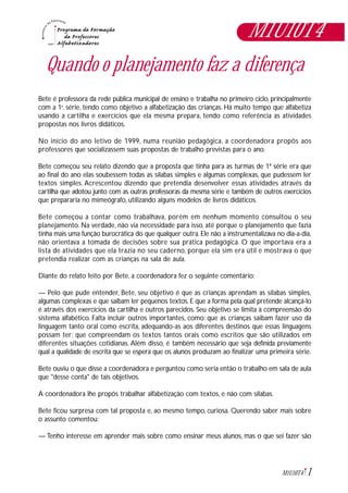 1M1U10T4
Quando o planejamento faz a diferença
Bete é professora da rede pública municipal de ensino e trabalha no primeiro ciclo, principalmente
com a 1a
. série, tendo como objetivo a alfabetização das crianças. Há muito tempo que alfabetiza
usando a cartilha e exercícios que ela mesma prepara, tendo como referência as atividades
propostas nos livros didáticos.
No início do ano letivo de 1999, numa reunião pedagógica, a coordenadora propôs aos
professores que socializassem suas propostas de trabalho previstas para o ano.
Bete começou seu relato dizendo que a proposta que tinha para as turmas de 1ª série era que
ao final do ano elas soubessem todas as sílabas simples e algumas complexas, que pudessem ler
textos simples. Acrescentou dizendo que pretendia desenvolver essas atividades através da
cartilha que adotou junto com as outras professoras da mesma série e também de outros exercícios
que prepararia no mimeógrafo, utilizando alguns modelos de livros didáticos.
Bete começou a contar como trabalhava, porém em nenhum momento consultou o seu
planejamento. Na verdade, não via necessidade para isso, até porque o planejamento que fazia
tinha mais uma função burocrática do que qualquer outra. Ele não a instrumentalizava no dia-a-dia,
não orientava a tomada de decisões sobre sua prática pedagógica. O que importava era a
lista de atividades que ela trazia no seu caderno, porque ela sim era útil e mostrava o que
pretendia realizar com as crianças na sala de aula.
Diante do relato feito por Bete, a coordenadora fez o seguinte comentário:
— Pelo que pude entender, Bete, seu objetivo é que as crianças aprendam as sílabas simples,
algumas complexas e que saibam ler pequenos textos. E que a forma pela qual pretende alcançá-lo
é através dos exercícios da cartilha e outros parecidos. Seu objetivo se limita à compreensão do
sistema alfabético. Falta incluir outros importantes, como: que as crianças saibam fazer uso da
linguagem tanto oral como escrita, adequando-as aos diferentes destinos que essas linguagens
possam ter; que compreendam os textos tantos orais como escritos que são utilizados em
diferentes situações cotidianas. Além disso, é também necessário que seja definida previamente
qual a qualidade de escrita que se espera que os alunos produzam ao finalizar uma primeira série.
Bete ouviu o que disse a coordenadora e perguntou como seria então o trabalho em sala de aula
que "desse conta" de tais objetivos.
A coordenadora lhe propôs trabalhar alfabetização com textos, e não com sílabas.
Bete ficou surpresa com tal proposta e, ao mesmo tempo, curiosa. Querendo saber mais sobre
o assunto comentou:
— Tenho interesse em aprender mais sobre como ensinar meus alunos, mas o que sei fazer são
M1U10T4
 
