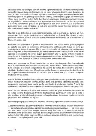 atividades como, por exemplo, ligar um desenho à primeira sílaba do seu nome, formar palavras
com determinadas sílabas etc. Preocupo-me em trazer atividades diferentes, que dão prazer às
crianças. Aliás, esse é mais um de meus objetivos:que as atividades sejam prazerosas e bem variadas,
como caça-palavras (das palavras já estudadas na cartilha), carta enigmática, jogos de dominó com
sílabas ou de memória e outras.Tento diversificar as propostas de atividades que preparei no curso
de magistério, troco com minhas parceiras aquelas que envolveram mais os alunos e garanto
o trabalho com textos, que são os que reproduzo dos livros didáticos. Até preparei uma
pasta com todas essas atividades e a cada ano acrescento outras.Você não acha que com
elas estou alfabetizando com textos?
Ouvindo o que Bete disse, a coordenadora comunicou a ela e ao grupo que durante um mês,
nas reuniões de formação, ela desenvolveria os Parâmetros em Ação de Alfabetização e, então,
poderiam conhecer, estudar e discutir como poderia ser desenvolvido um trabalho com os
textos em sala de aula.
Bete ficou curiosa em saber o que seria afinal alfabetizar com textos. Pensou que sua proposta
de trabalho para o ano era basicamente o trabalho com a cartilha, a partir do qual era certo que
seus objetivos seriam alcançados. Mas o que a coordenadora trazia para essa reunião eram
outros objetivos. Comentou então que, se tivesse alguma mudança na sua prática, precisará do
apoio da coordenadora, até porque os pais questionariam, uma vez que na primeira reunião do
semestre ela já tinha dito a eles como as crianças deveriam chegar ao final do ano. E será que,
com esses outros objetivos, as crianças iriam aprender da mesma forma?
Ao mesmo tempo que participava das reuniões em que a coordenadora estava desenvolvendo
os PCN de Alfabetização, continuava com sua prática de sala de aula. Com o passar das reuniões,
Bete começou a entender a importância do caderno de textos, de desenvolver projetos e
atividades de alfabetização, que, diferentes da cartilha, favorecem a compreensão do sistema de
escrita, porém tendo como base os textos, e não mais as sílabas. Aos poucos, arriscou algumas
mudanças em sua prática.
Ao final de 1999, avaliando tudo o que fez, percebeu que ofereceu muitas oportunidades que seus
alunos não tiveram antes. Por exemplo, a leitura diária, a ida periódica à biblioteca da escola e até
um pequeno projeto de língua escrita, que foi a confecção de um livro de receitas. A partir daí,
colocou-se como meta fazer uma proposta de trabalho,um planejamento diferente para o ano 2000.
Junto com uma parceira da 1ª série, listaram em seus cadernos que trabalhariam com o caderno
de textos, caderno de escrita, as atividades de alfabetização que tivessem como base o texto, e
não as sílabas, a leitura feita pela professora e/ou pelos alunos diariamente e pelo menos três
projetos na área de Língua Portuguesa.
Na reunião pedagógica do começo do ano, levou a lista do que pretendia trabalhar com as crianças.
A coordenadora sabia que, como Bete havia se envolvido com as discussões feitas no ano anterior
— que inclusive a haviam ajudado a propor novas atividades para seus alunos —, iria nesse novo
ano letivo trazer outras idéias. Mas percebeu que o que Bete trazia era novamente uma lista de
atividades. Será que ela sabia a serviço de quais objetivos elas deveriam ser desenvolvidas?
Achou melhor não colocar essas questões e continuou a reunião, onde Bete fazia, entusiasmada,
o relato sobre seu planejamento para 2000.
2M1U10T4
 