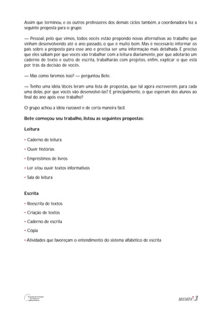3M1U10T4
Assim que terminou, e os outros professores dos demais ciclos também, a coordenadora fez a
seguinte proposta para o grupo:
— Pessoal, pelo que vimos, todos vocês estão propondo novas alternativas ao trabalho que
vinham desenvolvendo até o ano passado, o que é muito bom. Mas é necessário informar os
pais sobre a proposta para esse ano e precisa ser uma informação mais detalhada. É preciso
que eles saibam por que vocês vão trabalhar com a leitura diariamente, por que adotarão um
caderno de texto e outro de escrita, trabalharão com projetos, enfim, explicar o que está
por trás da decisão de vocês.
— Mas como faremos isso? — perguntou Bete.
— Tenho uma idéia.Vocês leram uma lista de propostas, que tal agora escreverem, para cada
uma delas, por que vocês vão desenvolvê-las? E principalmente, o que esperam dos alunos ao
final do ano após esse trabalho?
O grupo achou a idéia razoável e de certa maneira fácil.
Bete começou seu trabalho, listou as seguintes propostas:
Leitura
• Caderno de leitura
• Ouvir histórias
• Empréstimos de livros
• Ler e/ou ouvir textos informativos
• Sala de leitura
Escrita
• Reescrita de textos
• Criação de textos
• Caderno de escrita
• Cópia
• Atividades que favoreçam o entendimento do sistema alfabético de escrita
 