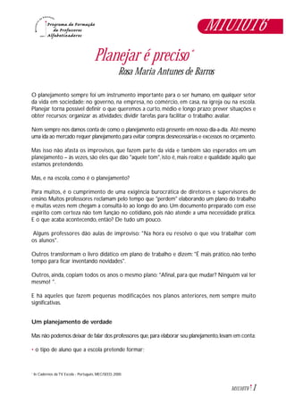 1M1U10T6
Planejar é preciso*
Rosa Maria Antunes de Barros
O planejamento sempre foi um instrumento importante para o ser humano, em qualquer setor
da vida em sociedade: no governo, na empresa, no comércio, em casa, na igreja ou na escola.
Planejar torna possível definir o que queremos a curto, médio e longo prazo; prever situações e
obter recursos; organizar as atividades; dividir tarefas para facilitar o trabalho; avaliar.
Nem sempre nos damos conta de como o planejamento está presente em nosso dia-a-dia. Até mesmo
uma ida ao mercado requer planejamento,para evitar compras desnecessárias e excessos no orçamento.
Mas isso não afasta os improvisos, que fazem parte da vida e também são esperados em um
planejamento – às vezes, são eles que dão "aquele tom", isto é, mais realce e qualidade àquilo que
estamos pretendendo.
Mas, e na escola, como é o planejamento?
Para muitos, é o cumprimento de uma exigência burocrática de diretores e supervisores de
ensino. Muitos professores reclamam pelo tempo que "perdem" elaborando um plano do trabalho
e muitas vezes nem chegam a consultá-lo ao longo do ano. Um documento preparado com esse
espírito com certeza não tem função no cotidiano, pois não atende a uma necessidade prática.
E o que acaba acontecendo, então? De tudo um pouco.
Alguns professores dão aulas de improviso: "Na hora eu resolvo o que vou trabalhar com
os alunos".
Outros transformam o livro didático em plano de trabalho e dizem: "É mais prático, não tenho
tempo para ficar inventando novidades".
Outros, ainda, copiam todos os anos o mesmo plano: "Afinal, para que mudar? Ninguém vai ler
mesmo! ".
E há aqueles que fazem pequenas modificações nos planos anteriores, nem sempre muito
significativas.
Um planejamento de verdade
Mas não podemos deixar de falar dos professores que,para elaborar seu planejamento,levam em conta:
• o tipo de aluno que a escola pretende formar;
In Cadernos da TV Escola - Português, MEC/SEED, 2000.*
M1U10T6
 