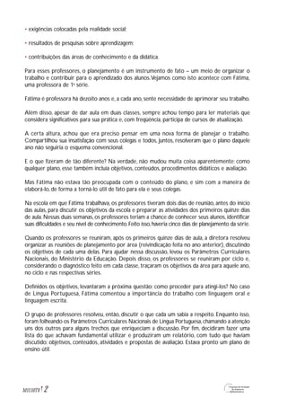 • exigências colocadas pela realidade social;
• resultados de pesquisas sobre aprendizagem;
• contribuições das áreas de conhecimento e da didática.
Para esses professores, o planejamento é um instrumento de fato – um meio de organizar o
trabalho e contribuir para o aprendizado dos alunos.Vejamos como isto acontece com Fátima,
uma professora de 1a
série.
Fátima é professora há dezoito anos e, a cada ano, sente necessidade de aprimorar seu trabalho.
Além disso, apesar de dar aula em duas classes, sempre achou tempo para ler materiais que
considera significativos para sua prática e, com freqüência, participa de cursos de atualização.
A certa altura, achou que era preciso pensar em uma nova forma de planejar o trabalho.
Compartilhou sua insatisfação com seus colegas e todos, juntos, resolveram que o plano daquele
ano não seguiria o esquema convencional.
E o que fizeram de tão diferente? Na verdade, não mudou muita coisa aparentemente; como
qualquer plano, esse também incluía objetivos, conteúdos, procedimentos didáticos e avaliação.
Mas Fátima não estava tão preocupada com o conteúdo do plano, e sim com a maneira de
elaborá-lo, de forma a torná-lo útil de fato para ela e seus colegas.
Na escola em que Fátima trabalhava, os professores tiveram dois dias de reunião, antes do início
das aulas, para discutir os objetivos da escola e preparar as atividades dos primeiros quinze dias
de aula. Nessas duas semanas, os professores teriam a chance de conhecer seus alunos, identificar
suas dificuldades e seu nível de conhecimento.Feito isso,haveria cinco dias de planejamento da série.
Quando os professores se reuniram, após os primeiros quinze dias de aula, a diretora resolveu
organizar as reuniões de planejamento por área (reivindicação feita no ano anterior), discutindo
os objetivos de cada uma delas. Para ajudar nessa discussão, levou os Parâmetros Curriculares
Nacionais, do Ministério da Educação. Depois disso, os professores se reuniram por ciclo e,
considerando o diagnóstico feito em cada classe, traçaram os objetivos da área para aquele ano,
no ciclo e nas respectivas séries.
Definidos os objetivos, levantaram a próxima questão: como proceder para atingi-los? No caso
de Língua Portuguesa, Fátima comentou a importância do trabalho com linguagem oral e
linguagem escrita.
O grupo de professores resolveu, então, discutir o que cada um sabia a respeito. Enquanto isso,
foram folheando os Parâmetros Curriculares Nacionais de Língua Portuguesa, chamando a atenção
uns dos outros para alguns trechos que enriqueciam a discussão. Por fim, decidiram fazer uma
lista do que achavam fundamental utilizar e produziram um relatório, com tudo que haviam
discutido: objetivos, conteúdos, atividades e propostas de avaliação. Estava pronto um plano de
ensino útil.
2M1U10T6
 