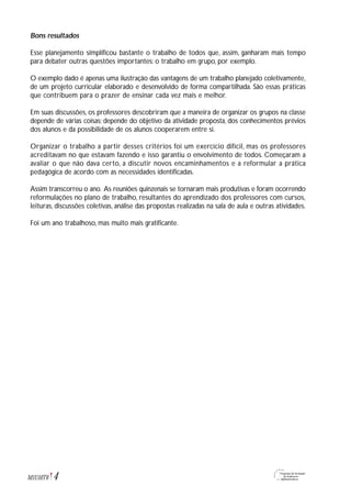 Bons resultados
Esse planejamento simplificou bastante o trabalho de todos que, assim, ganharam mais tempo
para debater outras questões importantes: o trabalho em grupo, por exemplo.
O exemplo dado é apenas uma ilustração das vantagens de um trabalho planejado coletivamente,
de um projeto curricular elaborado e desenvolvido de forma compartilhada. São essas práticas
que contribuem para o prazer de ensinar cada vez mais e melhor.
Em suas discussões, os professores descobriram que a maneira de organizar os grupos na classe
depende de várias coisas; depende do objetivo da atividade proposta, dos conhecimentos prévios
dos alunos e da possibilidade de os alunos cooperarem entre si.
Organizar o trabalho a partir desses critérios foi um exercício difícil, mas os professores
acreditavam no que estavam fazendo e isso garantiu o envolvimento de todos. Começaram a
avaliar o que não dava certo, a discutir novos encaminhamentos e a reformular a prática
pedagógica de acordo com as necessidades identificadas.
Assim transcorreu o ano. As reuniões quinzenais se tornaram mais produtivas e foram ocorrendo
reformulações no plano de trabalho, resultantes do aprendizado dos professores com cursos,
leituras, discussões coletivas, análise das propostas realizadas na sala de aula e outras atividades.
Foi um ano trabalhoso, mas muito mais gratificante.
4M1U10T6
 