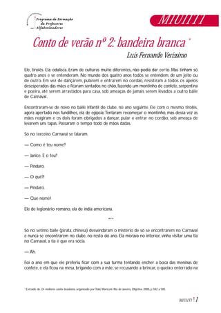 1M1U11T1
Conto de verão nº 2: bandeira branca *
Luís Fernando Veríssimo
Ele, tirolês. Ela: odalisca. Eram de culturas muito diferentes, não podia dar certo. Mas tinham só
quatro anos e se entenderam. No mundo dos quatro anos todos se entendem, de um jeito ou
de outro. Em vez de dançarem, pularem e entrarem no cordão, resistiram a todos os apelos
desesperados das mães e ficaram sentados no chão, fazendo um montinho de confete, serpentina
e poeira, até serem arrastados para casa, sob ameaças de jamais serem levados a outro baile
de Carnaval.
Encontraram-se de novo no baile infantil do clube, no ano seguinte. Ele com o mesmo tirolês,
agora apertado nos fundilhos, ela de egípcia.Tentaram recomeçar o montinho, mas dessa vez as
mães reagiram e os dois foram obrigados a dançar, pular e entrar no cordão, sob ameaça de
levarem uns tapas. Passaram o tempo todo de mãos dadas.
Só no terceiro Carnaval se falaram.
— Como é teu nome?
— Janice. E o teu?
— Píndaro.
— O quê?!
— Píndaro.
— Que nome!
Ele de legionário romano, ela de índia americana.
***
Só no sétimo baile (pirata, chinesa) desvendaram o mistério de só se encontrarem no Carnaval
e nunca se encontrarem no clube, no resto do ano. Ela morava no interior, vinha visitar uma tia
no Carnaval, a tia é que era sócia.
— Ah.
Foi o ano em que ele preferiu ficar com a sua turma tentando encher a boca das meninas de
confete, e ela ficou na mesa, brigando com a mãe, se recusando a brincar, o queixo enterrado na
Extraído de: Os melhores contos brasileiros, organizado por Ítalo Mariconi. Rio de Janeiro, Objetiva, 2000, p. 582 a 585.*
M1U11T1
 