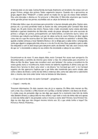 3M1U11T1
A fantasia dele era de nada. Camisa florida, bermuda, finalmente um brasileiro. Ela estava com um
grupo. Primos, amigos dos primos. Todos vagamente bávaros. Quando ela o apresentou ao
grupo, alguém disse "Píndaro?!", e todos caíram na risada. Ele viu que ela estava rindo também.
Deu uma desculpa e afastou-se. Foi procurar o Marcelão. O Marcelão anunciara que levaria
várias garrafas presas nas pernas, escondidas sob as calças da fantasia de sultão.
O Marcelão tinha o que ele precisava para preencher o buraco deixado pela alma. Quinze anos,
pensou ele, e já estou perdendo todas as ilusões da vida, começando pelo Carnaval. Não devo
chegar aos 30, pelo menos não inteiro. Passou todo o baile encostado numa coluna adornada,
bebendo o guaraná clandestino do Marcelão, vendo ela passar abraçada com uma sucessão de
primos e amigos de primos, principalmente um halterofilista, certamente burro, talvez até
criminoso, que reduzira sua fantasia a um par de calças curtas de couro. Pensou em dizer alguma
coisa, mas só o que lhe ocorreu dizer foi "pelo menos o meu tirolês era autêntico" e desistiu. Mas,
quando a banda começou a tocar Bandeira Branca e ele se dirigiu para a saída, tonto e amargurado,
sentiu que alguém o pegava pela mão, virou-se e era ela. Era ela, meu Deus, puxando-o para o salão.
Ela enlaçando-o com os dois braços para dançarem assim, ela dizendo "não vale, você cresceu mais
do que eu" e encostando a cabeça no seu ombro. Ela encostando a cabeça no seu ombro.
***
Encontraram-se de novo 15 anos depois. Aliás, neste Carnaval. Por acaso num aeroporto. Ela
desembarcando, a caminho do interior, para visitar a mãe. Ele embarcando para encontrar os
filhos no Rio. Ela disse "quase não reconheci você sem fantasias". Ele custou a reconhecê-la. Ela
estava gorda, nunca a reconheceria, muito menos de bailarina espanhola.A última coisa que ele
dissera fora "preciso te dizer uma coisa", e ela dissera "no Carnaval que vem" e no Carnaval
seguinte ela não aparecera. Explicou que o pai tinha sido transferido para outro estado, sabe
como é, Banco do Brasil, e como ela não tinha o endereço dele, como não sabia nem o sobrenome
dele e, mesmo, não teria onde tomar nota na fantasia de falsa bávara...
— O que você ia me dizer, no outro Carnaval? – perguntou ela.
— Esqueci – mentiu ele.
Trocaram informações. Os dois casaram, mas ele já se separou. Os filhos dele moram no Rio,
com a mãe. Ela, o marido e a filha moram em Curitiba, o marido também é do Banco do Brasil...
E a todas essas ele pensando: digo ou não digo que aquele foi o momento mais feliz da minha
vida, Bandeira Branca, a cabeça dela no meu ombro, e que todo o resto da minha vida será apenas
o resto da minha vida? E ela pensando: como é mesmo o nome dele? Péricles. Será Péricles? Ele:
digo ou não digo que não cheguei mesmo inteiro aos 30, e que ainda tenho o leque? Ela:
Petrarco. Pôncio. Ptolomeu...
 