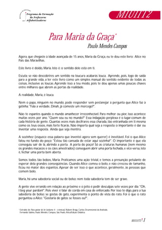 1M1U11T2
Para Maria da Graça*
Paulo Mendes Campos
Agora, que chegaste à idade avançada de 15 anos, Maria da Graça, eu te dou este livro: Alice no
País das Maravilhas.
Este livro é doido, Maria. Isto é: o sentido dele está em ti.
Escuta: se não descobrires um sentido na loucura acabarás louca. Aprende, pois, logo de saída
para a grande vida, a ler este livro como um simples manual do sentido evidente de todas as
coisas, inclusive as loucas.Aprende isso a teu modo, pois te dou apenas umas poucas chaves
entre milhares que abrem as portas da realidade.
A realidade, Maria, é louca.
Nem o papa, ninguém no mundo, pode responder sem pestanejar à pergunta que Alice faz à
gatinha: "Fala a verdade, Dinah, já comeste um morcego?".
Não te espantes quando o mundo amanhecer irreconhecível. Para melhor ou pior, isso acontece
muitas vezes por ano. "Quem sou eu no mundo?" Essa indagação perplexa é o lugar-comum de
cada história de gente. Quantas vezes mais decifrares essa charada, tão entranhada em ti mesma
como os teus ossos, mais forte ficarás. Não importa qual seja a resposta; o importante é dar ou
inventar uma resposta. Ainda que seja mentira.
A sozinhez (esquece essa palavra que inventei agora sem querer) é inevitável. Foi o que Alice
falou no fundo do poço: "Estou tão cansada de estar aqui sozinha!". O importante é que ela
conseguiu sair de lá, abrindo a porta. A porta do poço! Só as criaturas humanas (nem mesmo
os grandes macacos e os cães amestrados) conseguem abrir uma porta fechada, e vice-versa, isto
é, fechar uma porta bem aberta.
Somos todos tão bobos, Maria. Praticamos uma ação trivial, e temos a presunção petulante de
esperar dela grandes conseqüências. Quando Alice comeu o bolo, e não cresceu de tamanho,
ficou no maior dos espantos.Apesar de ser isso o que acontece, geralmente, às pessoas que
comem bolo.
Maria, há uma sabedoria social ou de bolso; nem toda sabedoria tem de ser grave.
A gente vive errando em relação ao próximo e o jeito é pedir desculpas sete vezes por dia: "Oh,
I beg your pardon!". Pois viver é falar de corda em casa de enforcado. Por isso te digo, para a tua
sabedoria de bolso: se gostas de gato, experimenta o ponto de vista do rato. Foi o que o rato
perguntou a Alice: "Gostaria de gatos se fosses eu?".
Extraido de: Para gostar de ler (volume 4 - crônicas) Rubem Braga, Carlos Drummonnd de Andrade,
Fernando Sabino, Paulo Mendes Campos, São Paulo, Ática/Edição Didática.
*
M1U11T2
 