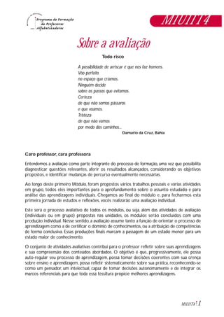 1M1U11T4
Sobre a avaliação
Todo risco
A possibilidade de arriscar é que nos faz homens.
Vôo perfeito
no espaço que criamos.
Ninguém decide
sobre os passos que evitamos.
Certeza
de que não somos pássaros
e que voamos.
Tristeza
de que não vamos
por medo dos caminhos...
Damario da Cruz, Bahia
Caro professor, cara professora
Entendemos a avaliação como parte integrante do processo de formação, uma vez que possibilita
diagnosticar questões relevantes, aferir os resultados alcançados, considerando os objetivos
propostos, e identificar mudanças de percurso eventualmente necessárias.
Ao longo deste primeiro Módulo, foram propostos vários trabalhos pessoais e várias atividades
em grupo, todos eles importantes para o aprofundamento sobre o assunto estudado e para
análise das aprendizagens individuais. Chegamos ao final do módulo e, para fecharmos esta
primeira jornada de estudos e reflexões, vocês realizarão uma avaliação individual.
Este será o processo avaliativo de todos os módulos, ou seja, além das atividades de avaliação
(individuais ou em grupo) propostas nas unidades, os módulos serão concluídos com uma
produção individual. Nesse sentido, a avaliação assume tanto a função de orientar o processo de
aprendizagem como a de certificar o domínio de conhecimentos, ou a atribuição de competências
de forma conclusiva. Essas produções finais marcam a passagem de um estado menor para um
estado maior de conhecimento.
O conjunto de atividades avaliativas contribui para o professor refletir sobre suas aprendizagens
e sua compreensão dos conteúdos abordados. O objetivo é que, progressivamente, ele possa
auto-regular seu processo de aprendizagem, possa tomar decisões coerentes com sua crença
sobre ensino e aprendizagem, possa refletir sistematicamente sobre sua prática, reconhecendo-se
como um pensador, um intelectual, capaz de tomar decisões autonomamente e de integrar os
marcos referenciais para que toda essa tessitura propicie melhores aprendizagens.
M1U11T4
 