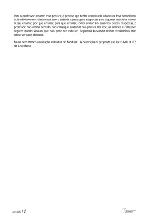 2M1U11T5
Para o professor assumir essa postura, é preciso que tenha consciência educativa. Essa consciência
está intimamente relacionada com a autoria e pressupõe respostas para algumas questões como:
o que ensinar, por que ensinar, para que ensinar, como avaliar. Na ausência dessas respostas, o
professor não atribui sentido, não consegue sustentar sua prática. Por isso, as análises e reflexões
seguem dando vida ao que não pode ser estático. Seguimos buscando trilhas verdadeiras, mas
não a verdade absoluta.
Muito bem.Vamos à avaliação individual do Módulo1. A descrição da proposta é oTexto M1U11T5
da Coletânea.
 