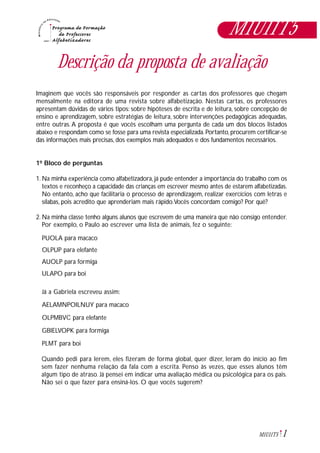 1M1U11T5
Descrição da proposta de avaliação
Imaginem que vocês são responsáveis por responder as cartas dos professores que chegam
mensalmente na editora de uma revista sobre alfabetização. Nestas cartas, os professores
apresentam dúvidas de vários tipos: sobre hipóteses de escrita e de leitura, sobre concepção de
ensino e aprendizagem, sobre estratégias de leitura, sobre intervenções pedagógicas adequadas,
entre outras. A proposta é que vocês escolham uma pergunta de cada um dos blocos listados
abaixo e respondam como se fosse para uma revista especializada. Portanto, procurem certificar-se
das informações mais precisas, dos exemplos mais adequados e dos fundamentos necessários.
1º Bloco de perguntas
1. Na minha experiência como alfabetizadora, já pude entender a importância do trabalho com os
textos e reconheço a capacidade das crianças em escrever mesmo antes de estarem alfabetizadas.
No entanto, acho que facilitaria o processo de aprendizagem, realizar exercícios com letras e
sílabas, pois acredito que aprenderiam mais rápido.Vocês concordam comigo? Por quê?
2. Na minha classe tenho alguns alunos que escrevem de uma maneira que não consigo entender.
Por exemplo, o Paulo ao escrever uma lista de animais, fez o seguinte:
PUOLA para macaco
OLPUP para elefante
AUOLP para formiga
ULAPO para boi
Já a Gabriela escreveu assim:
AELAMNPOILNUY para macaco
OLPMBVC para elefante
GBIELVOPK para formiga
PLMT para boi
Quando pedi para lerem, eles fizeram de forma global, quer dizer, leram do início ao fim
sem fazer nenhuma relação da fala com a escrita. Penso às vezes, que esses alunos têm
algum tipo de atraso. Já pensei em indicar uma avaliação médica ou psicológica para os pais.
Não sei o que fazer para ensiná-los. O que vocês sugerem?
M1U11T5
 