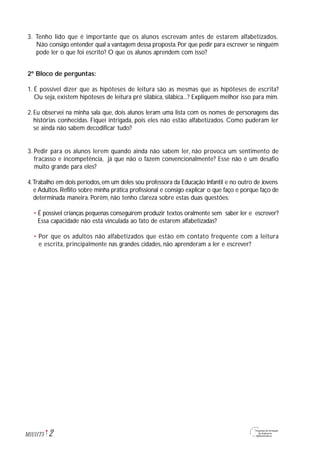 3. Tenho lido que é importante que os alunos escrevam antes de estarem alfabetizados.
Não consigo entender qual a vantagem dessa proposta.Por que pedir para escrever se ninguém
pode ler o que foi escrito? O que os alunos aprendem com isso?
2º Bloco de perguntas:
1. É possível dizer que as hipóteses de leitura são as mesmas que as hipóteses de escrita?
Ou seja, existem hipóteses de leitura pré silábica, silábica...? Expliquem melhor isso para mim.
2. Eu observei na minha sala que, dois alunos leram uma lista com os nomes de personagens das
histórias conhecidas. Fiquei intrigada, pois eles não estão alfabetizados. Como puderam ler
se ainda não sabem decodificar tudo?
3. Pedir para os alunos lerem quando ainda não sabem ler, não provoca um sentimento de
fracasso e incompetência, já que não o fazem convencionalmente? Esse não é um desafio
muito grande para eles?
4.Trabalho em dois períodos,em um deles sou professora da Educação Infantil e no outro de Jovens
e Adultos. Reflito sobre minha prática profissional e consigo explicar o que faço e porque faço de
determinada maneira. Porém, não tenho clareza sobre estas duas questões:
• É possível crianças pequenas conseguirem produzir textos oralmente sem saber ler e escrever?
Essa capacidade não está vinculada ao fato de estarem alfabetizadas?
• Por que os adultos não alfabetizados que estão em contato frequente com a leitura
e escrita, principalmente nas grandes cidades, não aprenderam a ler e escrever?
2M1U11T5
 