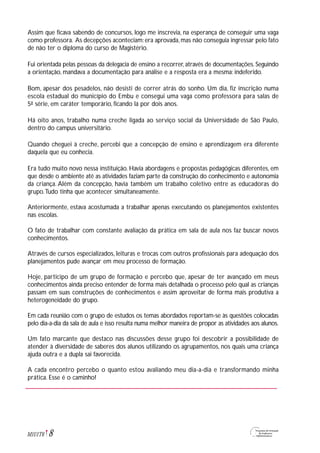 Assim que ficava sabendo de concursos, logo me inscrevia, na esperança de conseguir uma vaga
como professora. As decepções aconteciam: era aprovada, mas não conseguia ingressar pelo fato
de não ter o diploma do curso de Magistério.
Fui orientada pelas pessoas da delegacia de ensino a recorrer, através de documentações. Seguindo
a orientação, mandava a documentação para análise e a resposta era a mesma: indeferido.
Bom, apesar dos pesadelos, não desisti de correr atrás do sonho. Um dia, fiz inscrição numa
escola estadual do município do Embu e consegui uma vaga como professora para salas de
5ª série, em caráter temporário, ficando lá por dois anos.
Há oito anos, trabalho numa creche ligada ao serviço social da Universidade de São Paulo,
dentro do campus universitário.
Quando cheguei à creche, percebi que a concepção de ensino e aprendizagem era diferente
daquela que eu conhecia.
Era tudo muito novo nessa instituição. Havia abordagens e propostas pedagógicas diferentes, em
que desde o ambiente até as atividades faziam parte da construção do conhecimento e autonomia
da criança. Além da concepção, havia também um trabalho coletivo entre as educadoras do
grupo.Tudo tinha que acontecer simultaneamente.
Anteriormente, estava acostumada a trabalhar apenas executando os planejamentos existentes
nas escolas.
O fato de trabalhar com constante avaliação da prática em sala de aula nos faz buscar novos
conhecimentos.
Através de cursos especializados, leituras e trocas com outros profissionais para adequação dos
planejamentos pude avançar em meu processo de formação.
Hoje, participo de um grupo de formação e percebo que, apesar de ter avançado em meus
conhecimentos ainda preciso entender de forma mais detalhada o processo pelo qual as crianças
passam em suas construções de conhecimentos e assim aproveitar de forma mais produtiva a
heterogeneidade do grupo.
Em cada reunião com o grupo de estudos os temas abordados reportam-se às questões colocadas
pelo dia-a-dia da sala de aula e isso resulta numa melhor maneira de propor as atividades aos alunos.
Um fato marcante que destaco nas discussões desse grupo foi descobrir a possibilidade de
atender à diversidade de saberes dos alunos utilizando os agrupamentos, nos quais uma criança
ajuda outra e a dupla sai favorecida.
A cada encontro percebo o quanto estou avaliando meu dia-a-dia e transformando minha
prática. Esse é o caminho!
8M1U1T6
 