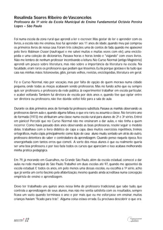 Rosalinda Soares Ribeiro de Vasconcelos
Professora da 1ª série da Escola Municipal de Ensino Fundamental Octávio Pereira
Lopes – São Paulo
Foi numa escola da zona rural que aprendi a ler e escrever. Mas gostar de ler e aprender com os
livros, a escola não me ensinou. Isso fui aprender aos 11 anos de idade, quando meu pai comprou
os primeiros livros de nossa casa. Foram três coleções: uma de contos de fada, quando me apaixonei
pelo livro Robinson Crusoé (naufraguei e me salvei muitas e muitas vezes com ele), uma enciclo-
pédia e uma coleção de dicionários. Passava horas e horas lendo e "viajando" com esses livros.
Não me lembro de nenhum professor incentivando a leitura. No Curso Normal (antigo Magistério)
aprendi um pouco sobre literatura, mas não sobre a importância da literatura na escola. Na
faculdade,eram raros os professores que pediam que lêssemos.Eu lia porque gostava e lia tudo que
caía nas minhas mãos: fotonovelas, gibis, jornais velhos, revistas, enciclopédias, literatura em geral.
Fiz o Curso Normal, não por vocação, mas por falta de opção de quem morava numa cidade
pequena, onde todas as moças acabavam sendo professoras. Mas no fundo acho que eu sempre
quis ser professora, e professora da rede pública. Já experimentei trabalhar em escola particular,
e acabei voltando.Também fui diretora de escola por dois anos e, quando tive que optar entre
ser diretora ou professora, não tive dúvida: voltei feliz para a sala de aula.
Durante os dois primeiros anos de formada fui professora substituta. Passava as manhãs observando as
professoras darem aula e,quando alguma faltava,o que era raro,eu assumia a classe.No terceiro ano
de formada (1973) me atribuíram uma classe numa escola rural para alunos de 2ª e 3ª séries. Entrei
em pânico! Percebi que no Curso Normal não me ensinaram a dar aulas, e não tinha a quem
recorrer. Como havia passado dois anos observando as boas professoras, resolvi seguir o modelo
delas: trabalhava com o livro didático de capa a capa, dava muitos exercícios repetitivos, treinos
ortográficos,muita cópia,principalmente como lição de casa; aluno mudo,sentado um atrás do outro,
professora detentora do saber e controladora da aprendizagem. Quando penso naquela época, fico
envergonhada com tantos erros que cometi. A sorte dos meus alunos é que eu realmente queria
ser uma boa professora, e por isso fazia todos os cursos que apareciam e isso acabava melhorando
minha prática pedagógica.
Em 79, já morando em Guarulhos, na Grande São Paulo, além da escola estadual, comecei a dar
aulas na rede municipal de São Paulo.Trabalhei em duas escolas até 97, quando me aposentei da
escola estadual. E todos os anos, em pelo menos uma dessas escolas, eu escolhia a 1ª série, acho
que já sentia um certo fascínio pela alfabetização,mesmo quando ainda acreditava numa concepção
empirista de ensino e aprendizagem.
Devo ter trabalhado uns quinze anos nessa linha de professora tradicional, que sabe tudo, que
controla a aprendizagem de seus alunos, mas não me sentia satisfeita com os resultados, sempre
ficava um vazio quando terminava o ano; e por mais que eu me esforçasse em ensinar, muitas
crianças haviam "ficado para trás". Alguma coisa estava errada. Eu precisava descobrir o que era.
12M1U1T6
 