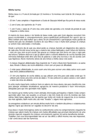 Minha turma
Minha classe é o 1º ano A, formada por 22 meninos e 16 meninas, num total de 38 crianças, sen-
do que:
• 35 têm 7 anos completos e freqüentaram a Escola de Educação Infantil que fica perto de nossa escola;
• 2, com 8 anos, são repetentes da 1ª série;
• 1, com 9 anos, é aluno da 3ª série mas, como ainda não aprendeu a ler, metade do período de aula
freqüenta a minha classe.
A maioria de meus alunos é de família de baixa renda, cujos pais (com algumas exceções) têm
pouca escolaridade e, conseqüentemente, pouca qualificação profissional. Por querer que os
filhos tenham uma vida melhor que a deles, há um envolvimento e participação muito grande da
maioria dos pais nas atividades escolares de seus filhos. E isso é muito bom, porque as crianças
se sentem mais valorizadas e motivadas.
Desde o primeiro dia de aula vou observando as crianças, fazendo um diagnóstico dos saberes
de cada uma. Percebi nessa turma que a maioria não estava habituada a ouvir leitura de histórias
– nem em casa, nem na pré-escola. São poucas as crianças que têm livros em casa e cujos pais
são leitores.Também observei o que já sabem sobre o sistema alfabético de escrita, fazendo uma
entrevista individual onde ditei uma lista de palavras e cada uma escreveu e leu de acordo com
suas hipóteses. Neste momento (início do ano letivo) a minha classe está assim:
• 4 crianças chegaram alfabetizadas: Davy (repetente da 1ª série) e Bruno lêem fluentemente e as outras
duas, Renato e Bianca, são recém-alfabéticos e lêem com um pouco de dificuldade;
• 3 estão quase alfabetizados, às vezes usam uma letra para escrever uma sílaba, outras vezes usam
duas letras (silábicos/alfabéticos);
• 31 têm uma hipótese de escrita silábica, ou seja, utilizam uma letra para cada sílaba; sendo que 16
utilizam pelo menos uma letra correta da sílaba e 15 não conhecem os valores sonoros e nem sabem
o nome das letras do alfabeto.
Eu acho muito importante conhecer bem os saberes de meus alunos, não para classificá-los, mas
para planejar atividades desafiadoras, agrupá-los de maneira produtiva e fazer intervenções
adequadas para que eles aprendam mais rápido.
De maneira geral, minha turma é bem animada, interessada, participativa e falante. Estão sempre
querendo saber mais, são ousados, se arriscam e não têm medo de errar.As meninas são mais
calmas, falam baixo, algumas são tão quietas que tenho até medo de esquecê-las. Já os meninos
são mais agitados, falam muito alto, são mais "levados" e alguns meio agressivos.
Já conseguimos estabelecer um vínculo afetivo muito forte e também discutimos e estabelecemos
algumas regras que deverão ser seguidas no decorrer do ano.
Essa classe é muito heterogênea, tanto no conhecimento como no comportamento; enquanto há
crianças que sabem muito, há crianças com muitas dificuldades que precisam diariamente de uma
atenção especial; enquanto há crianças extremamente quietas, há outras barulhentas demais.
Trabalhar com essa heterogeneidade não vai ser tão difícil, o difícil mesmo, mas não impossível,
é dar conta dessa sala tão numerosa.
14M1U1T6
 