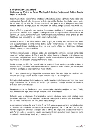 15M1U1T6
Florentina Pitz Maiochi
Professora da 1ª série da Escola Municipal de Ensino Fundamental Octávio Pereira
Lopes – São Paulo
Iniciei meus estudos no interior do estado de Santa Catarina. Cursei o primário numa escola rural
multisseriada. Aprendi a ler decorando as lições da cartilha. Gostava de estudar, mas as séries
iniciais foram difíceis; além das dificuldades normais para quem vê letras pela primeira vez, havia
também a barreira da língua, eu só me comunicava em alemão, a língua utilizada pelos meus pais.
Cursei a 5ª série, preparativa para o exame de admissão, na cidade, pois meus pais mudaram-se
para um sítio próximo a uma pequena cidade, para que os filhos pudessem dar continuidade aos
estudos. Em seguida, ingressei no Curso Normal Regional, equivalente ao antigo ginásio, que dava
habilitação para o magistério em escolas rurais multisseriadas.
Quando estava no 3º ano desse curso, na época 2º grau, li o primeiro livro não-didático da minha
vida estudantil; recebi-o como prêmio de boa aluna e lembro-me de ter lido e relido muitas
vezes. Naquele tempo não tínhamos livros em casa, exceto a Bíblia e os didáticos, e não havia
biblioteca na escola e nem na cidade.
Terminei esse curso aos 16 anos de idade e, no ano seguinte, comecei a lecionar numa escola
municipal rural para alunos de 1ª a 4ª série. Eu cuidava da parte pedagógica e simultaneamente
da merenda, da higiene e da limpeza do prédio escolar, e da APM (Associação de Pais e Mestres),
responsável por arrecadar fundos para manter a escola.
Lembro-me que era difícil dar conta de tudo em meio período de trabalho, mas tenho lembranças
boas da escola, dos alunos e da comunidade. Mesmo assim, não estava satisfeita, saí em busca de
melhores condições e resolvi continuar meus estudos.
Fiz o curso Normal (antigo Magistério), com duração de três anos e que me habilitava para
lecionar em Grupo Escolar de 1ª a 4ª série primária e de 1ª a 4ª série ginasial.
Foi muito difícil continuar lecionando numa escola naquelas condições num período, e no outro
viajar diariamente 60 Km de estrada de terra para estudar. Consegui terminar os estudos e
trabalhar num Grupo Escolar.
Depois vim morar em São Paulo e, como meus estudos não tinham validade em outro Estado,
não podia lecionar aqui, a não ser que fizesse o curso de Pedagogia.
Enfrentei todos os obstáculos, fiz a faculdade e comecei a lecionar numa escola estadual, como
professora substituta. Depois, prestei o concurso de professor de 1ª a 4ª série da Rede Municipal
de São Paulo e fui efetivada em 1978, onde estou até hoje.
A minha primeira classe foi uma 1ª série. Era a 1ª C. Naquela época o ensino municipal adotava
a cartilha A pata nada que ensinava todas as sílabas primeiro em "a", ex: ba, ca, da, ma, etc;
formava-se palavras e frases e só depois fazia-se a troca das vogais, isto é, substituía a vogal "a"
pelo "o" em todas as consoantes e assim sucessivamente com as outras vogais. Eu achava muito
complicado, mas tinha que seguir as normas da escola.
 