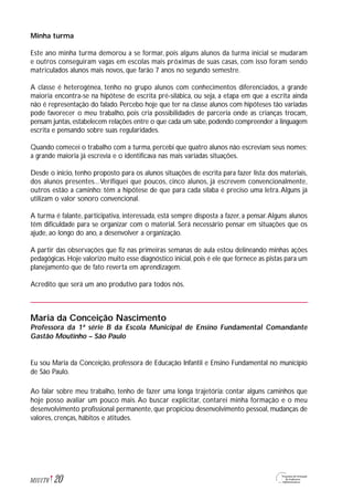 Minha turma
Este ano minha turma demorou a se formar, pois alguns alunos da turma inicial se mudaram
e outros conseguiram vagas em escolas mais próximas de suas casas, com isso foram sendo
matriculados alunos mais novos, que farão 7 anos no segundo semestre.
A classe é heterogênea, tenho no grupo alunos com conhecimentos diferenciados, a grande
maioria encontra-se na hipótese de escrita pré-silábica, ou seja, a etapa em que a escrita ainda
não é representação do falado. Percebo hoje que ter na classe alunos com hipóteses tão variadas
pode favorecer o meu trabalho, pois cria possibilidades de parceria onde as crianças trocam,
pensam juntas, estabelecem relações entre o que cada um sabe, podendo compreender a linguagem
escrita e pensando sobre suas regularidades.
Quando comecei o trabalho com a turma, percebi que quatro alunos não escreviam seus nomes;
a grande maioria já escrevia e o identificava nas mais variadas situações.
Desde o inicio, tenho proposto para os alunos situações de escrita para fazer lista: dos materiais,
dos alunos presentes...Verifiquei que poucos, cinco alunos, já escrevem convencionalmente,
outros estão a caminho: têm a hipótese de que para cada sílaba é preciso uma letra.Alguns já
utilizam o valor sonoro convencional.
A turma é falante, participativa, interessada, está sempre disposta a fazer, a pensar.Alguns alunos
têm dificuldade para se organizar com o material. Será necessário pensar em situações que os
ajude, ao longo do ano, a desenvolver a organização.
A partir das observações que fiz nas primeiras semanas de aula estou delineando minhas ações
pedagógicas. Hoje valorizo muito esse diagnóstico inicial, pois é ele que fornece as pistas para um
planejamento que de fato reverta em aprendizagem.
Acredito que será um ano produtivo para todos nós.
Maria da Conceição Nascimento
Professora da 1ª série B da Escola Municipal de Ensino Fundamental Comandante
Gastão Moutinho – São Paulo
Eu sou Maria da Conceição, professora de Educação Infantil e Ensino Fundamental no município
de São Paulo.
Ao falar sobre meu trabalho, tenho de fazer uma longa trajetória: contar alguns caminhos que
hoje posso avaliar um pouco mais. Ao buscar explicitar, contarei minha formação e o meu
desenvolvimento profissional permanente, que propiciou desenvolvimento pessoal, mudanças de
valores, crenças, hábitos e atitudes.
20M1U1T6
 