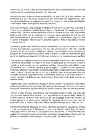 21M1U1T6
Lembro que aos 7 anos já dizia que iria ser professora e, talvez inconscientemente, já me dava
conta da grande importância desse desejo para minha vida.
Meu pai, um homem analfabeto, sempre me incentivou e achava motivo de grande orgulho eu ser
professora. Dizia ele: "Filha, estuda, estuda mesmo, para não ser burro de carga como eu". Sabia,
em sua simplicidade, que ter conhecimentos, saber ler e escrever era uma porta para a cidadania,
e isto sempre tentava passar para os seus filhos, aliás oito.
Fiz o antigo 1º grau na Escola Municipal Armando de Arruda Pereira e, ao terminá-lo, fui fazer o
2º grau (antigo colegial) na Escola Estadual de Segundo Grau Doutor Carlos Augusto de Freitas
Villalva Júnior. Comecei a trabalhar em um escritório de contabilidade para poder ajudar minha
família e nada melhor que um escritório, em tempos de grande quantidade de empregos, nos
quais se ensinava o serviço e se oferecia "oportunidades" de trabalho. Não fiz Magistério, pois
os cursos eram pagos e não havia cursos gratuitos no período noturno nas escolas próximas
à minha residência.
Trabalhava e ajudava meus pais no sustento de minha família, pois passei a estudar no período
noturno.Tudo caminhava razoavelmente bem, mas lidar só com números não estava trazendo
satisfação. Surgiu então a oportunidade de trabalhar como catequista em uma comunidade
paroquial, um serviço voluntário feito nos finais de semana. Foi com esse trabalho que pude
pensar em didática, começando a ter contato com o ensinar, e a me entusiasmar com o que fazia.
Com o grupo de catequistas estava sempre estudando, pensando na tarefa de conciliar evangelização
e confronto da realidade, preocupar-se em criar condições para que as crianças ficassem à
vontade, se sentissem alegres e com vontade de participar. Isto envolvia a parte didática e, para
isto, tínhamos uma coordenação que nos ajudava a preparar o trabalho de forma significativa.
Irmã Rejane Chedid era coordenadora de um colégio particular e sempre fazia reflexões profundas
sobre o educar, reflexões que para a época e o ambiente onde atuávamos eram bastante
avançadas, envolvia o compromisso com a comunidade, mudar sua própria vida, abrindo a si
mesmo e aos outros, trabalhando para transformar as estruturas do mundo, ajudar o outro a ter
uma vida melhor.
Trabalhei ainda como voluntária na Educação de Jovens e Adultos no Movimento Comunitário
de Promoção Humana da comunidade Paroquial de Santo Antônio. Professores formados
orientavam o trabalho de leigos na educação de adultos e a cada dia sentia-me mais entusiasmada.
Terminei o antigo 2º grau e estava tentada a dar uma grande virada em minha vida, largar algo
seguro como a contabilidade e trabalhar com o Magistério. Em meio a ponderações e incertezas
de como começar a trabalhar como professora, fui fazer Pedagogia no Instituto Metodista de
Ensino Superior, e no último ano de faculdade fiz a inscrição para o concurso ao cargo de
professora. Passei, e comecei na Educação Infantil no Ensino Municipal de São Paulo em 1984.
Inicialmente sentia muita dificuldade, até porque a formação que recebi na faculdade não oferecia
a prática necessária para o trabalho com as crianças da Educação Infantil. Apareciam alguns
cursos esporádicos e tudo isso era pouco para o início do trabalho. Os cursos oferecidos não
ajudavam no desenvolvimento de competências profissionais, havia pouca parceria na escola e os
professores caminhavam muito mais pela "intuição" do que com alicerces teóricos.
 