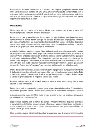 23M1U1T6
Foi através da troca que pude conhecer o trabalho com projetos que podiam envolver ações
entre várias disciplinas ou focar em uma única, envolver um produto compartilhado com as
crianças, e muitas outras vantagens. Foi através dessa troca entre professores que pude rever
minhas ações e me apropriar de outras; compartilhar minhas angústias e me sentir mais segura;
experimentar coisas novas e ousar.
Minha turma
Minha classe iniciou o ano com 36 alunos, 29 dos quais estavam com 6 anos, e somente 7
haviam completado 7 anos no início do ano escolar.
Para conhecer meu grupo, utilizei-me de sondagens, ou seja, atividades para diagnosticar quais
conhecimentos os alunos traziam consigo. No período de adaptação, fui propondo atividades
para conhecer as hipóteses que os alunos não-alfabetizados tinham sobre a escrita. Esse diagnóstico
mostrou-me o que pensavam naquele momento e como eu poderia encaminhar o trabalho
diante de um grupo com tantas diferenças e informações.
A maioria dos alunos veio de escolas de Educação Infantil próximas, creches conveniadas ou ainda
escolas particulares. Dentro desse grupo três crianças iniciaram alfabetizadas, já sabiam ler e
escrever. Vários ainda não relacionavam o sistema gráfico e o sonoro, utilizavam letras quaisquer
e muitos não conheciam o alfabeto. Oito crianças não escreviam seu nome, necessitavam de um
modelo para o registro. Cinco alunos já utilizavam uma letra para cada emissão sonora, isto é,
uma letra para cada sílaba, e algumas vezes apareciam letras pertencentes à palavra que estavam
escrevendo. Quatro alunos "oscilavam", ora escreviam silabicamente, ora alfabeticamente.
Diante dessa heterogeneidade, tive de pensar em como agrupar esses alunos, principalmente no
trabalho inicial, quando muitos não conseguiam lidar com o trabalho em grupos e duplas.Tinha
como desafio garantir procedimentos didáticos em que fosse possível a circulação de informações
e a ajuda no grupo, socializar as respostas e ajudá-los a pensar.
Para que pudesse começar, iniciei explicando que trabalharíamos sempre em grupos e todos
estavam lá para compartilhar.
Diante das primeiras experiências, observei que o grupo não era individualista. Ficou evidente a
necessidade que todos têm de caminhar em conjunto, trocar informações, participar e cooperar.
A interação gerou vários conflitos, como era de se esperar, mas via os alunos pensando e
garantindo a troca de informações.
Logo no início trabalhei com os nomes dos alunos.Tinha como finalidade despertar o interesse
e o envolvimento de todos e também garantir informações sobre as letras, já que muitos não as
conheciam. Além do nome próprio, outros textos passaram a fazer parte das atividades em
duplas: poesias, parlendas, canções.
Hoje, percebo o quanto é importante incentivar a cooperação para desenvolver conhecimentos.
 