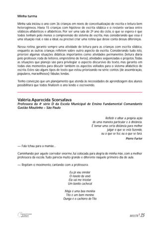 25M1U1T6
Minha turma
Minha sala iniciou o ano com 36 crianças em níveis de conceitualização de escrita e leitura bem
heterogêneos. Havia 15 crianças com hipótese de escrita silábica e o restante variava entre
silábicos-alfabéticos e alfabéticos. Por ser uma sala de 2º ano do ciclo, o que se espera é que
todos tenham pelo menos a compreensão do sistema de escrita, mas considerando que essa é
uma situação real, e não a ideal, eu precisei criar uma rotina que desse conta dessas diferenças.
Nessa rotina, garanto sempre uma atividade de leitura para as crianças com escrita silábica,
enquanto as outras crianças refletem sobre outro aspecto da escrita. Considerando tudo isto,
priorizei algumas situações didáticas importantes como: atividades permanentes (leitura diária
pelo professor, roda de leitores, empréstimo de livros), atividades seqüenciadas e projetos.Todas
as situações que planejo são para privilegiar o aspecto discursivo do texto, mas garanto em
todas elas momentos para discutir também os aspectos voltados para o sistema alfabético de
escrita. Estes são alguns tipos de texto que estou priorizando na série: contos (de assombração,
populares, maravilhosos); fábulas; lendas.
Tenho convicção que um planejamento que atenda às necessidades de aprendizagem dos alunos
possibilitará que todos finalizem o ano lendo e escrevendo.
Valéria Aparecida Scorsafava
Professora da 4a
série D da Escola Municipal de Ensino Fundamental Comandante
Gastão Moutinho – São Paulo
Refletir é olhar a própria ação
de uma maneira particular e à distância.
É tomar uma certa distância para melhor
julgar o que se está fazendo,
ou o que se fez, ou o que se fará.
Pierre Furter
— Fala tchau para a mamãe...
Caminhando por aquele corredor enorme, fui colocada, para alegria de minha mãe, com a melhor
professora da escola.Tudo parecia muito grande e diferente naquele primeiro dia de aula.
— Repitam o movimento, cantando com a professora:
Eu já vou enrolar
O novelo da vovó
Ela vai me tricotar
Um bonito cachecol
Maja é uma boa menina
Tito é um bom menino
Dunga é o cachorro de Tito
 