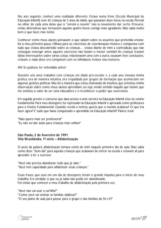 27M1U1T6
No ano seguinte, conheci uma realidade diferente. Estava numa Emei (Escola Municipal de
Educação Infantil) com 42 crianças de 5 anos de idade, que passavam doze horas na escola. Percebi
no olhar de cada uma delas que o "enrola o novelo" não ia novamente dar certo. Procurei,
então, alternativas que tornassem aquelas quatro horas comigo mais agradáveis. Não sabia muito
bem o que fazer, mas tentei.
Conhecer como meus alunos pensavam, o que sabiam sobre os assuntos que pretendia ensinar,
foi o meu primeiro passo. Olhava para os exercícios de coordenação motora e comparava com
tudo que estava descobrindo sobre as crianças… estava diante de mim a contradição, que não
conseguia enxergar antes: aqueles exercícios não faziam o menor sentido! As crianças traziam
idéias interessantes sobre várias coisas, relacionavam uma com a outra, ousavam tirar conclusões,
criavam, e nada disso era compatível com os infindáveis treinos viso-motores.
Ah! Se pudesse ter entendido antes!
Durante seis anos trabalhei com crianças em idade pré-escolar e, a cada ano, inovava minha
prática, ora de maneira intuitiva, ora respaldada por grupos de formação que aconteciam em
algumas gestões políticas. Mas foi a maneira que estou chamando de intuitiva, que orientou minha
observação sobre como meus alunos aprendiam, ou seja, vendo sentido naquilo que faziam, que
me ensinou o valor de ser uma educadora e a reconhecer o poder que exercemos.
Em seguida, prestei o concurso que dava acesso a uma carreira na Educação Infantil e/ou no ensino
Fundamental. Para meu desespero, fui reprovada na Educação Infantil e aprovada como professora
para o Ensino Fundamental. Quando recebi a notícia, queria que o mundo acabasse! O que iria
fazer agora? E tudo que havia conquistado e aprendido na Educação Infantil? Pânico total.
"Não quero mais ser professora!"
"Eu não sei dar aulas para crianças mais velhas!"
São Paulo, 2 de fevereiro de 1991
Vila Brasilândia, 1ª série – Alfabetização
O peso da palavra alfabetização tomava conta de mim naquele primeiro dia de aula. Não sabia
como dizer "bom dia" para aquelas crianças que acabavam de entrar na escola e estavam ali para
aprender a ler e escrever.
"Você não precisa abandonar tudo que já sabe."
"Você tem capacidade para alfabetizar essas crianças."
Essas frases, que ouvi em um dia de desespero, foram o grande impulso para o início do meu
trabalho. Era verdade: o que eu já sabia não podia ser abandonado.
Foi então que comecei o meu trabalho de alfabetização pela primeira vez.
"Você não vai usar a cartilha?"
"Como você vai ensinar as famílias silábicas?"
"O seu plano de aula para passar para o grupo é das famílias do N e V?"
 