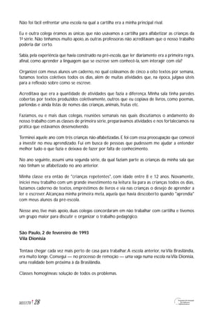Não foi fácil enfrentar uma escola na qual a cartilha era a minha principal rival.
Eu e outra colega éramos as únicas que não usávamos a cartilha para alfabetizar as crianças da
1ª série. Não tínhamos muito apoio, as outras professoras não acreditavam que o nosso trabalho
poderia dar certo.
Sabia, pela experiência que havia construído na pré-escola, que ler diariamente era a primeira regra,
afinal, como aprender a linguagem que se escreve sem conhecê-la, sem interagir com ela?
Organizei com meus alunos um caderno, no qual colávamos de cinco a oito textos por semana,
fazíamos textos coletivos todos os dias, além de muitas atividades que, na época, julgava úteis
para a reflexão sobre como se escreve.
Acreditava que era a quantidade de atividades que fazia a diferença. Minha sala tinha paredes
cobertas por textos produzidos coletivamente, outros que eu copiava de livros, como poemas,
parlendas e ainda listas de nomes das crianças, animais, frutas etc.
Fazíamos, eu e mais duas colegas, reuniões semanais nas quais discutíamos o andamento do
nosso trabalho com as classes de primeira série, preparávamos atividades e nos fortalecíamos na
prática que estávamos desenvolvendo.
Terminei aquele ano com três crianças não-alfabetizadas. E foi com essa preocupação que comecei
a investir no meu aprendizado. Fui em busca de pessoas que pudessem me ajudar a entender
melhor tudo o que fazia e deixava de fazer por falta de conhecimento.
No ano seguinte, assumi uma segunda série, da qual faziam parte as crianças da minha sala que
não tinham se alfabetizado no ano anterior.
Minha classe era então de "crianças repetentes", com idade entre 8 e 12 anos. Novamente,
iniciei meu trabalho com um grande investimento na leitura: lia para as crianças todos os dias,
fazíamos caderno de textos, empréstimos de livros e via nas crianças o desejo de aprender a
ler e escrever.Alcançava minha primeira meta, aquela que havia descoberto quando "aprendia"
com meus alunos da pré-escola.
Nesse ano, tive mais apoio, duas colegas concordaram em não trabalhar com cartilha e tivemos
um grupo maior para discutir e organizar o trabalho pedagógico.
São Paulo, 2 de fevereiro de 1993
Vila Dionísia
Tentava chegar cada vez mais perto de casa para trabalhar.A escola anterior, na Vila Brasilândia,
era muito longe. Consegui — no processo de remoção — uma vaga numa escola naVila Dionísia,
uma realidade bem próxima à da Brasilândia.
Classes homogêneas: solução de todos os problemas.
28M1U1T6
 