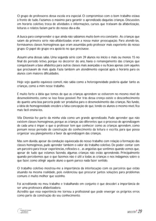 29M1U1T6
O grupo de professores dessa escola era especial. O compromisso com o bom trabalho estava
à frente de tudo. Fazíamos o máximo para garantir o aprendizado daquelas crianças. Discussões
em horário coletivo, troca de atividades e informações, cursos que tratavam da alfabetização,
leituras e relatos faziam parte do nosso dia-a-dia.
A busca para compreender o que ainda não sabíamos muito bem era constante. As crianças que
saíam da primeira série não-alfabetizadas eram a nossa maior preocupação. Para atendê-las,
formávamos classes homogêneas que eram assumidas pelo professor mais experiente do nosso
grupo. O papel do grupo era apoiá-lo no que precisasse.
Assumi uma dessas salas. Uma segunda série com 39 alunos no início e mais ou menos 15 no
final do período letivo, porque no decorrer do ano, havia o remanejamento das crianças que
conquistavam a base alfabética para outras classes mais avançadas e eu ficava apenas com aqueles
que precisavam de mais ajuda. Fazia também um atendimento especial após o horário para os
alunos com maiores dificuldades.
Hoje vejo quanto equívoco cometi, não sabia como a heterogeneidade poderia ajudar tanto as
crianças, como a mim nesse trabalho.
É muito forte a idéia que temos de que as crianças aprendem se estiverem no mesmo nível de
desenvolvimento, como se isso fosse possível. Por trás dessa crença existe o desconhecimento
do quanto uma boa parceria pode ser produtiva para o desenvolvimento das crianças. No fundo,
a idéia de homogeneidade encobre a falsa concepção de que, tendo os alunos o mesmo nível, fica
mais fácil ensiná-los.
Vila Dionísia fez parte da minha vida como um grande aprendizado. Pude aprender que não
existem classes homogêneas, porque as crianças são diferentes; que o processo de aprendizagem
de cada uma é ímpar; e que o professor tem que conhecer como as crianças aprendem, como
pensam nesse período de construção do conhecimento da leitura e escrita, para que possa
organizar seu planejamento a favor da aprendizagem das crianças.
Mas sem dúvida, apesar da condução equivocada do nosso trabalho com relação à formação das
classes homogêneas, pude aprender também o valor do trabalho coletivo. De poder contar com
um parceiro para trocar experiências,reflexões e...as angústias que sentimos quando vemos que,
apesar de tudo que estamos fazendo, algumas crianças não estão aprendendo. Principalmente
quando percebemos que o que fazemos não é útil a todas as crianças e nos indagamos sobre o
que fazer, como atingir aquele aluno a quem parece nada fazer sentido.
O trabalho coletivo mostrou-me a importância da interlocução com os parceiros que estão
atuando na mesma realidade, pois evidenciou que procurar juntos soluções para problemas
comuns é muito melhor que sozinho.
Foi acreditando no meu trabalho e trabalhando em conjunto é que descobri a importância de
ser uma professora alfabetizadora.
Acredito que essa experiência me tornou a profissional que pode enxergar os próprios erros
como parte da construção do seu conhecimento.
 