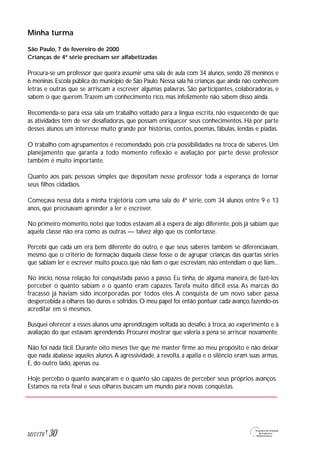 Minha turma
São Paulo, 7 de fevereiro de 2000
Crianças de 4ª série precisam ser alfabetizadas
Procura-se um professor que queira assumir uma sala de aula com 34 alunos, sendo 28 meninos e
6 meninas. Escola pública do município de São Paulo. Nessa sala há crianças que ainda não conhecem
letras e outras que se arriscam a escrever algumas palavras. São participantes, colaboradoras, e
sabem o que querem.Trazem um conhecimento rico, mas infelizmente não sabem disso ainda.
Recomenda-se para essa sala um trabalho voltado para a língua escrita, não esquecendo de que
as atividades têm de ser desafiadoras, que possam enriquecer seus conhecimentos. Há por parte
desses alunos um interesse muito grande por histórias, contos, poemas, fábulas, lendas e piadas.
O trabalho com agrupamentos é recomendado, pois cria possibilidades na troca de saberes. Um
planejamento que garanta a todo momento reflexão e avaliação por parte desse professor
também é muito importante.
Quanto aos pais: pessoas simples que depositam nesse professor toda a esperança de tornar
seus filhos cidadãos.
Começava nessa data a minha trajetória com uma sala de 4ª série, com 34 alunos entre 9 e 13
anos, que precisavam aprender a ler e escrever.
No primeiro momento, notei que todos estavam ali à espera de algo diferente, pois já sabiam que
aquela classe não era como as outras — talvez algo que os confortasse.
Percebi que cada um era bem diferente do outro, e que seus saberes também se diferenciavam,
mesmo que o critério de formação daquela classe fosse o de agrupar crianças das quartas séries
que sabiam ler e escrever muito pouco, que não liam o que escreviam, não entendiam o que liam...
No início, nossa relação foi conquistada passo a passo. Eu tinha, de alguma maneira, de fazê-los
perceber o quanto sabiam e o quanto eram capazes. Tarefa muito difícil essa. As marcas do
fracasso já haviam sido incorporadas por todos eles. A conquista de um novo saber passa
despercebida a olhares tão duros e sofridos. O meu papel foi então pontuar cada avanço, fazendo-os
acreditar em si mesmos.
Busquei oferecer a esses alunos uma aprendizagem voltada ao desafio, à troca, ao experimento e à
avaliação do que estavam aprendendo. Procurei mostrar que valeria a pena se arriscar novamente.
Não foi nada fácil. Durante oito meses tive que me manter firme ao meu propósito e não deixar
que nada abalasse aqueles alunos.A agressividade, a revolta, a apatia e o silêncio eram suas armas.
E, do outro lado, apenas eu.
Hoje percebo o quanto avançaram e o quanto são capazes de perceber seus próprios avanços.
Estamos na reta final e seus olhares buscam um mundo para novas conquistas.
30M1U1T6
 