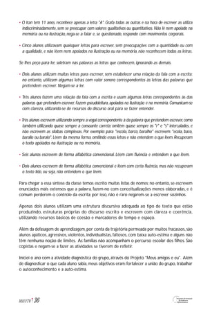 • O Iran tem 11 anos, reconhece apenas a letra "A". Grafa todas as outras e na hora de escrever as utiliza
indiscriminadamente, sem se preocupar com valores qualitativos ou quantitativos. Não lê nem apoiado na
memória ou na ilustração, nega-se a falar e, se questionado, responde com movimentos corporais.
• Cinco alunos utilizavam quaisquer letras para escrever, sem preocupações com a quantidade ou com
a qualidade, e não lêem nem apoiados na ilustração ou na memória, não reconhecem todas as letras.
Se lhes peço para ler, soletram nas palavras as letras que conhecem, ignorando as demais.
• Dois alunos utilizam muitas letras para escrever, sem estabelecer uma relação da fala com a escrita;
no entanto, utilizam algumas letras com valor sonoro correspondentes às letras das palavras que
pretendem escrever. Negam-se a ler.
• Três alunos fazem uma relação da fala com a escrita e usam algumas letras correspondentes às das
palavras que pretendem escrever. Fazem pseudoleitura, apoiados na ilustração e na memória. Comunicam-se
com clareza, utilizando-se de recursos do discurso oral para se fazer entender.
• Três alunos escrevem utilizando sempre a vogal correspondente à da palavra que pretendem escrever,como
também utilizando quase sempre a consoante correta; omitem quase sempre os "r" e "s" intercalados, e
não escrevem as sílabas complexas. Por exemplo: para "escola, barco, baralho" escrevem: "ecola, baco,
baralio ou baralo". Lêem da mesma forma, omitindo essas letras e não entendem o que lêem. Recuperam
o texto apoiados na ilustração ou na memória.
• Seis alunos escrevem de forma alfabética convencional. Lêem com fluência e entendem o que lêem.
• Dois alunos escrevem de forma alfabética convencional e lêem com certa fluência, mas não recuperam
o texto lido, ou seja, não entendem o que lêem.
Para chegar a essa síntese da classe temos escrito muitas listas de nomes; no entanto, se escrevem
enunciados mais extensos que a palavra, fazem-no com conceitualizações menos elaboradas, e é
comum perderem o controle da escrita; por isso, não é raro negarem-se a escrever sozinhos.
Apenas dois alunos utilizam uma estrutura discursiva adequada ao tipo de texto que estão
produzindo, estruturas próprias do discurso escrito e escrevem com clareza e coerência,
utilizando recursos básicos de coesão e marcadores de tempo e espaço.
Além da defasagem de aprendizagem, por conta da trajetória permeada por muitos fracassos, são
alunos apáticos, agressivos, violentos, individualistas, faltosos, com baixa auto-estima e alguns não
têm nenhuma noção de limites. As famílias não acompanham o percurso escolar dos filhos. São
copistas e negam-se a fazer as atividades se tiverem de refletir.
Iniciei o ano com a atividade diagnóstica do grupo, através do Projeto "Meus amigos e eu". Além
de diagnosticar o que cada aluno sabia, meus objetivos eram: fortalecer a união do grupo, trabalhar
o autoconhecimento e a auto-estima.
36M1U1T6
 