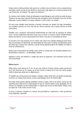39M1U1T6
Sempre honrei minha profissão. Não queria ser a melhor, mas sim honrar com os compromissos
assumidos a partir do dia em que decidi ser professora. Logo depois me vi numa escola perto de
casa. Pensei por um instante: "Ah, agora vai melhorar!".
As crianças eram rebeldes, cheias de defasagens na aprendizagem, auto-estima no fundo do poço.
Tratava-se de uma classe especial. Pensei que não conseguiria vencer tal desafio, mas, com carinho,
dedicação e muito trabalho, as crianças voltaram a sentir prazer em estudar.
Há cinco anos trabalho numa fazenda, a Fazenda Conceição, em Jundiaí. Um lugar maravilhoso,
um verdadeiro paraíso em terra. Sou feliz ali. Amo as pessoas com as quais convivo na minha
rotina diária.
Trabalho com a proposta construtivista implementada em toda rede de educação de Jundiaí.
Com o ensino tradicional, colhi bons frutos, mas as coisas se renovam, sofrem transformações.
Muitas descobertas na área educacional foram feitas e isso gera a necessidade de inovar.
O encontro com essa proposta me fez refletir mais sobre meu trabalho. Mudanças foram feitas:
hoje me preocupo em apresentar uma diversidade de textos para os alunos, na Matemática, parto
das idéias que os alunos têm, valorizo o cálculo mental, planejo projetos de trabalho em todas as
áreas de conhecimento.
Ainda estou na descoberta do mundo, assim como as crianças que vão tateando, pisando leve e
descobrindo as belezas e... as dificuldades também.
Agradeço a Deus, aos familiares e amigos que tanto me apoiaram e me ensinaram nesses vinte
anos de profissão.
Minha turma
Minha classe reúne alunos do 2º, 3º e 4º ano, num total de 24 alunos. Destes, quatro pertencem
ao 2º ano, dezesseis ao 3º e quatro ao 4º ano. Exceto os alunos do 4º ano, nos outros grupos
tenho crianças que ainda não se alfabetizaram.
O trabalho não é fácil, pois preciso atender e desafiar a todos.Tenho feito um grande investimento
na leitura: as crianças lêem jornais, revistas especializadas, livros de história, gibis.
Na minha rotina, garanto algumas atividades comuns a todos, como as de leitura, outras que são
específicas para cada turma, e ainda aquelas em que as crianças maiores estão agrupadas com os
menores.A vantagem da sala multisseriada é a riqueza das trocas de informações. Muitas vezes
um aluno de 2º ano ensina um de 4º ano.
A turma é bastante tranqüila. As crianças são participativas, respeitosas e estão geralmente
muito dispostas a aprender.
 