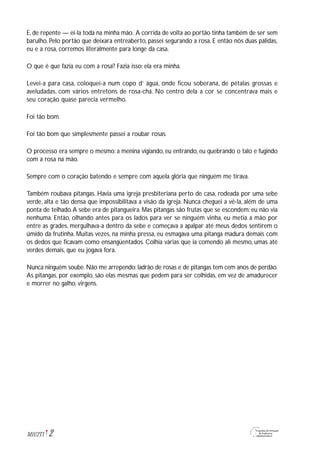 2M1U2T1
E, de repente — ei-la toda na minha mão. A corrida de volta ao portão tinha também de ser sem
barulho. Pelo portão que deixara entreaberto, passei segurando a rosa. E então nós duas pálidas,
eu e a rosa, corremos literalmente para longe da casa.
O que é que fazia eu com a rosa? Fazia isso: ela era minha.
Levei-a para casa, coloquei-a num copo d’ água, onde ficou soberana, de pétalas grossas e
aveludadas, com vários entretons de rosa-chá. No centro dela a cor se concentrava mais e
seu coração quase parecia vermelho.
Foi tão bom.
Foi tão bom que simplesmente passei a roubar rosas.
O processo era sempre o mesmo: a menina vigiando, eu entrando, eu quebrando o talo e fugindo
com a rosa na mão.
Sempre com o coração batendo e sempre com aquela glória que ninguém me tirava.
Também roubava pitangas. Havia uma igreja presbiteriana perto de casa, rodeada por uma sebe
verde, alta e tão densa que impossibilitava a visão da igreja. Nunca cheguei a vê-la, além de uma
ponta de telhado.A sebe era de pitangueira. Mas pitangas são frutas que se escondem: eu não via
nenhuma. Então, olhando antes para os lados para ver se ninguém vinha, eu metia a mão por
entre as grades, mergulhava-a dentro da sebe e começava a apalpar até meus dedos sentirem o
úmido da frutinha. Muitas vezes, na minha pressa, eu esmagava uma pitanga madura demais com
os dedos que ficavam como ensangüentados. Colhia várias que ia comendo ali mesmo, umas até
verdes demais, que eu jogava fora.
Nunca ninguém soube. Não me arrependo: ladrão de rosas e de pitangas tem cem anos de perdão.
As pitangas, por exemplo, são elas mesmas que pedem para ser colhidas, em vez de amadurecer
e morrer no galho, virgens.
 
