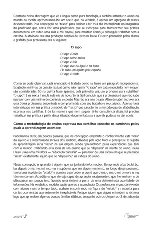 Centrada nessa abordagem que vê a língua como pura fonologia, a cartilha introduz o aluno no
mundo da escrita apresentando-lhe um texto que, na verdade, é apenas um agregado de frases
desconectadas. Essa concepção de "texto" para ensinar a ler está tão internalizada no imaginário
do professor que, certa vez, uma professora que se esforçava para transformar sua prática
documentou em vídeo uma aula e me enviou, para mostrar como já conseguia trabalhar sem a
cartilha. A atividade era uma produção coletiva de texto na lousa. O texto produzido pelos alunos
e grafado pela professora era o seguinte:
O sapo
O sapo é bom.
O sapo come inseto.
O sapo é feio.
O sapo vive na água e na terra.
Ele solta um líquido pela espinha.
O sapo é verde.
Como se pode observar, cada enunciado é tratado como se fosse um parágrafo independente.
Exigências mínimas de coesão textual, como não repetir "o sapo" em cada enunciado, nem sequer
são consideradas. Só na quinta frase aparece, pela primeira vez, um pronome para substituir
"o sapo". E na sexta frase, lá está ele de novo. Seria fácil concluir que a professora é que não sabe
escrever com um mínimo de coerência e coesão.Mas não era esse o caso. Além de saber escrever,era
uma ótima professora: empenhada e comprometida com seu trabalho e seus alunos. Apenas havia
interiorizado em sua prática o modelo de "texto" que caracteriza a metodologia de alfabetização
expressa nas cartilhas. E de tal maneira que nem sequer tinha consciência disso: foi preciso
tematizar sua prática a partir dessa situação documentada para que ela pudesse se dar conta.
Como a metodologia de ensino expressa nas cartilhas concebe os caminhos pelos
quais a aprendizagem acontece
Poderíamos dizer, em poucas palavras, que na concepção empirista o conhecimento está "fora"
do sujeito e é internalizado através dos sentidos, ativados pela ação física e perceptual. O sujeito
da aprendizagem seria "vazio" na sua origem, sendo "preenchido" pelas experiências que tem
com o mundo. Criticando essa idéia de um ensino que se "deposita" na mente do aluno, Paulo
Freire usava uma metáfora — "educação bancária" — para falar de uma escola em que se pretende
"sacar" exatamente aquilo que se "depositou" na cabeça do aluno.
Nessa concepção o aprendiz é alguém que vai juntando informações. Ele aprende o ba, be, bi, bo,
bu, depois o ma, me, mi, mo, mu e supõe-se que em algum momento, ao longo desse processo,
tenha uma espécie de "estalo" e comece a perceber o que é que o ma, o me, o mi, o mo e o mu
têm em comum.Acredita-se que ele seja capaz de aprender exatamente o que lhe ensinam e de
ultrapassar um pouco isso, fazendo uma síntese a partir de uma determinada quantidade de
informações. Na verdade, o modelo supõe apenas a acumulação. Os professores é que, convivendo
com alunos reais o tempo todo, acabam encontrando na figura do "estalo" a resposta para
certas ocorrências aparentemente inexplicáveis. Porque sabem que alguns entendem o sistema
logo que aprendem algumas poucas famílias silábicas, enquanto outros chegam ao Z de zabumba
2M1U2T5
 