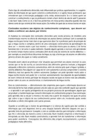 4M1U2T5
Outro tipo de entendimento distorcido, mais influenciado por práticas espontaneístas, é o seguinte:
diante da informação de que quem constrói o conhecimento é o sujeito, houve professores que
entenderam que a intervenção pedagógica seria, então, desnecessária. Se é o aluno quem vai
construir o conhecimento, o que os professores teriam a fazer dentro da sala de aula? E passaram
a não fazer nada. Como se vê, é fácil nos perdermos em nossa prática educativa quando não nos
damos conta do que orienta de fato nossas ações.Ou melhor,de quais são as nossas teorias em ação.
Conteúdos escolares são objetos de conhecimento complexos, que devem ser
dados a conhecer, aos alunos, por inteiro
A mudança na concepção dos conteúdos oferecidos pela escola provoca, de imediato, uma
transformação enorme na oferta de informação aos alunos.Vamos continuar com o exemplo da
língua escrita para tornar mais claro o que queremos dizer. Se o professor parte do princípio de
que a língua escrita é complexa, dentro de uma concepção construtivista da aprendizagem ela
deve ser — mesmo assim e por isso mesmo — oferecida inteira para os alunos. E de forma
funcional, isto é, tal como é usada realmente. Quando alguém aprende a escrever, está aprendendo
ao mesmo tempo muitos outros conteúdos além do bê-á-bá, do sistema de escrita alfabética —
por exemplo, as características discursivas da língua, ou seja, a forma que ela assume em diferentes
gêneros através dos quais se realiza socialmente.
Pensando assim caberá ao professor criar situações que permitam aos alunos vivenciar os usos
sociais que se faz da escrita, as características dos diferentes gêneros textuais, a linguagem
adequada a diferentes contextos comunicativos, além do sistema pelo qual a língua é grafada, o
sistema alfabético. Para alguém ser capaz de ler com autonomia é preciso compreender o sistema
alfabético, mas isso apenas lhe confere autonomia. Qualquer um pode aprender muito sobre a
língua escrita mesmo sem poder ler e escrever autonomamente. Isso depende da oportunidades
de ouvir a leitura de textos, participar de situações sociais nas quais os textos reais são utilizados,
pensar sobre os usos, as características e o funcionamento da língua escrita.
Para os construtivistas — diferentemente dos empiristas, para quem a informação deveria ser
oferecida da forma mais simples possível, uma de cada vez, para não confundir aquele que aprende
— o aprendiz é um sujeito, protagonista do seu próprio processo de aprendizagem, alguém que
vai produzir a transformação que converte informação em conhecimento próprio. Essa construção,
pelo aprendiz, não se dá por si mesma e no vazio, mas a partir de situações nas quais ele possa
agir sobre o que é objeto de seu conhecimento, pensar sobre ele, recebendo ajuda, sendo
desafiado a refletir, interagindo com outras pessoas.
Quando se acredita que o motor da aprendizagem é o esforço do sujeito para dar sentido à
informação que está disponível, tem-se uma situação bastante diferente daquela em que o
aprendiz teria de permanecer tranqüilo e com os sentidos abertos para introjetar a informação
que lhe é oferecida, da maneira como é oferecida. Num modelo empirista a informação é
introjetada, ou não. Num modelo construtivista, o aprendiz tem de transformar a informação
para poder assimilá-la. Concepções tão diferentes dão origem, necessariamente, a práticas
pedagógicas muito diferentes.
 