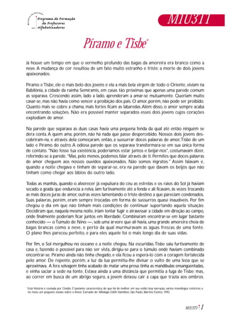 1M1U3T1
Píramo e Tisbe*
Já houve um tempo em que o vermelho profundo das bagas da amoreira era branco como a
neve.A mudança de cor resultou de um fato muito estranho e triste: a morte de dois jovens
apaixonados.
Píramo e Tisbe, ele o mais belo dos jovens e ela a mais bela virgem de todo o Oriente, viviam na
Babilônia, a cidade da rainha Semíramis, em casas tão próximas que apenas uma parede comum
as separava. Crescendo assim, lado a lado, aprenderam a amar-se mutuamente. Queriam muito
casar-se, mas não havia como vencer a proibição dos pais. O amor, porém, não pode ser proibido.
Quanto mais se cobre a chama, mais fortes ficam as labaredas.Além disso, o amor sempre acaba
encontrando soluções. Não era possível manter separados esses dois jovens cujos corações
explodiam de amor.
Na parede que separava as duas casas havia uma pequena fenda da qual até então ninguém se
dera conta.A quem ama, porém, não há nada que passe despercebido. Nossos dois jovens des-
cobriram-na, e através dela começaram, então, a sussurrar doces palavras de amor,Tisbe de um
lado e Píramo do outro.A odiosa parede que os separava transformara-se em sua única forma
de contato. "Não fosse tua existência, poderíamos estar juntos e beijar-nos", costumavam dizer,
referindo-se à parede. "Mas, pelo menos, podemos falar através de ti. Permites que doces palavras
de amor cheguem aos nossos ouvidos apaixonados. Não somos ingratos." Assim falavam e,
quando a noite chegava e tinham de separar-se, era na parede que davam os beijos que não
tinham como chegar aos lábios do outro lado.
Todas as manhãs, quando o alvorecer já expulsara do céu as estrelas e os raios do Sol já haviam
secado a geada que endurecia a relva, iam furtivamente até a fenda e ali ficavam, às vezes trocando
as mais doces juras de amor,outras vezes lamentando o triste destino a que pareciam condenados.
Suas palavras, porém, eram sempre trocadas em forma de sussurros quase inaudíveis. Por fim
chegou o dia em que não tinham mais condições de continuar suportando aquela situação.
Decidiram que, naquela mesma noite, iriam tentar fugir e atravessar a cidade em direção ao campo,
onde finalmente poderiam ficar juntos em liberdade. Combinaram encontrar-se em lugar bastante
conhecido — oTúmulo de Nino —, sob uma árvore que ali havia, uma grande amoreira cheia de
bagas brancas como a neve, e perto da qual murmuravam as águas frescas de uma fonte.
O plano lhes pareceu perfeito, e para eles aquele foi o mais longo dia de suas vidas.
Por fim, o Sol mergulhou no oceano e a noite chegou. Na escuridão,Tisbe saiu furtivamente de
casa e, fazendo o possível para não ser vista, dirigiu-se para o túmulo onde haviam combinado
encontrar-se. Píramo ainda não tinha chegado, e ela ficou a esperá-lo com a coragem fortalecida
pelo amor. De repente, porém, a luz da lua permitiu-lhe divisar o vulto de uma leoa que se
aproximava. A fera selvagem tinha acabado de matar uma presa;tinha as mandíbulas ensangüentadas,
e vinha saciar a sede na fonte. Estava ainda a uma distância que permitia a fuga de Tisbe; mas,
ao correr em busca de um abrigo seguro, a jovem deixou cair a capa que trazia aos ombros.
Esta história é contada por Ovídio. É bastante característica do que há de melhor em seu estilo: boa narração, vários monólogos retóricos e,
no meio, um pequeno ensaio sobre o Amor. Extraído de: Mitologia, Edith Hamilton, São Paulo, Martins Fontes, 1992.
*
M1U3T1
 