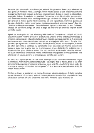 2M1U3T1
Ao voltar para o seu covil, a leoa viu a capa e, antes de desaparecer na floresta, abocanhou-a e fez
dela apenas um monte de trapos. Ao chegar, poucos minutos depois, foi com essa cena que Píramo
se deparou. Diante dele estavam os farrapos ensangüentados da capa e, visíveis na obscuridade,
as pegadas da leoa. A conclusão era inevitável:Tisbe estava morta. Ele permitira que seu amor,
uma jovem tão delicada, viesse sozinha para um lugar tão cheio de perigos, e ali não estivera
para protegê-la. "Fui eu que te matei", exclamou. Do solo espezinhado, levantou o que restava
da capa e, beijando-a muitas vezes, levou-a consigo para perto da amoreira. "Agora", disse ele,
"beberás também do meu sangue." Desembainhou a espada e cravou-a no coração. O sangue,
lançado em borbotões, atingiu em cheio as bagas da amoreira, que então se tingiram de um
vermelho escuro.
Apesar de ainda apavorada com a leoa, o grande medo de Tisbe era não conseguir encontrar
seu amado. Assim, resolveu arriscar-se a voltar para junto da árvore onde haviam marcado o
encontro, a amoreira dos reluzentes frutos brancos, mas não conseguia encontrá-la. A árvore era
a mesma,mas seus ramos não deixavam entrever um só lampejo de brilho branco. Ao olhar bem,
percebeu que alguma coisa se mexia no chão. Recuou, trêmula, mas no instante seguinte, firmando
os olhos por entre as sombras, viu claramente o que se passava ali: Píramo, banhado em
sangue e quase morto.Voou para ele e o tomou nos braços, beijando-lhe os lábios frios e
implorando-lhe que a olhasse e falasse. "Sou eu, a tua Tisbe, a tua amada!", disse-lhe a chorar.
Ao ouvir o nome que tanto amava, Píramo entreabriu os olhos pesados e olhou para Tisbe pela
última vez. Em seguida, a morte se encarregou de fechá-los para sempre.
Ela então viu a espada que lhe caíra das mãos, e bem perto dela a sua capa manchada de sangue
e esfarrapada. Num instante, compreendeu tudo. "Tua própria mão te matou", disse, "e teu amor
por mim.Também posso ser corajosa, também eu posso amar. Só a morte teria tido o poder de
nos separar, mas agora deixará de ter esse poder." Cravou no coração a espada ainda úmida do
sangue de seu amado.
Por fim, os deuses se apiedaram, e o mesmo fizeram os pais dos dois jovens. O fruto vermelho
escuro da amoreira ficou sendo a eterna recordação desses amantes fiéis e verdadeiros. Suas
cinzas estão contidas em uma única urna, pois nem a morte foi capaz de separá-los.
 