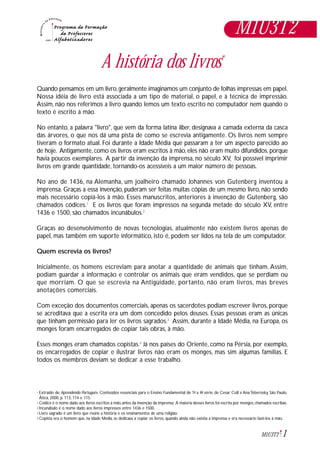1M1U3T2
Extraído de: Aprendendo Português. Conteúdos essenciais para o Ensino Fundamental de 1ª a 4ª série, de Cesar Coll e Ana Teberosky, São Paulo,
Ática, 2000, p. 113, 114 e 115.
Códice é o nome dado aos livros escritos à mão,antes da invenção da imprensa. A maioria desses livros foi escrita por monges,chamados escribas.
Incunábulo é o nome dado aos livros impressos entre 1436 e 1500.
Livro sagrado é um livro que reúne a história e os ensinamentos de uma religião.
Copista era o homem que, na Idade Média, se dedicava a copiar os livros, quando ainda não existia a imprensa e era necessário fazê-los à mão.
*
1
2
3
4
A história dos livros*
Quando pensamos em um livro,geralmente imaginamos um conjunto de folhas impressas em papel.
Nossa idéia de livro está associada a um tipo de material, o papel, e à técnica de impressão.
Assim, não nos referimos a livro quando lemos um texto escrito no computador nem quando o
texto é escrito à mão.
No entanto, a palavra "livro", que vem da forma latina liber, designava a camada externa da casca
das árvores, o que nos dá uma pista de como se escrevia antigamente. Os livros nem sempre
tiveram o formato atual. Foi durante a Idade Média que passaram a ter um aspecto parecido ao
de hoje. Antigamente, como os livros eram escritos à mão, eles não eram muito difundidos, porque
havia poucos exemplares. A partir da invenção da imprensa, no século XV, foi possível imprimir
livros em grande quantidade, tornando-os acessíveis a um maior número de pessoas.
No ano de 1436, na Alemanha, um joalheiro chamado Johannes von Gutenberg inventou a
imprensa. Graças a essa invenção, puderam ser feitas muitas cópias de um mesmo livro, não sendo
mais necessário copiá-los à mão. Esses manuscritos, anteriores à invenção de Gutenberg, são
chamados códices.1
E os livros que foram impressos na segunda metade do século XV, entre
1436 e 1500, são chamados incunábulos.2
Graças ao desenvolvimento de novas tecnologias, atualmente não existem livros apenas de
papel, mas também em suporte informático, isto é, podem ser lidos na tela de um computador.
Quem escrevia os livros?
Inicialmente, os homens escreviam para anotar a quantidade de animais que tinham. Assim,
podiam guardar a informação e controlar os animais que eram vendidos, que se perdiam ou
que morriam. O que se escrevia na Antigüidade, portanto, não eram livros, mas breves
anotações comerciais.
Com exceção dos documentos comerciais, apenas os sacerdotes podiam escrever livros, porque
se acreditava que a escrita era um dom concedido pelos deuses. Essas pessoas eram as únicas
que tinham permissão para ler os livros sagrados.3
Assim, durante a Idade Média, na Europa, os
monges foram encarregados de copiar tais obras, à mão.
Esses monges eram chamados copistas.4
Já nos países do Oriente, como na Pérsia, por exemplo,
os encarregados de copiar e ilustrar livros não eram os monges, mas sim algumas famílias. E
todos os membros deviam se dedicar a esse trabalho.
M1U3T2
 