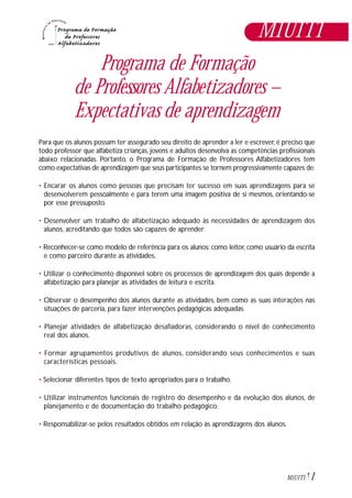 Programa de Formação
de Professores Alfabetizadores –
Expectativas de aprendizagem
Para que os alunos possam ter assegurado seu direito de aprender a ler e escrever, é preciso que
todo professor que alfabetiza crianças, jovens e adultos desenvolva as competências profissionais
abaixo relacionadas. Portanto, o Programa de Formação de Professores Alfabetizadores tem
como expectativas de aprendizagem que seus participantes se tornem progressivamente capazes de:
• Encarar os alunos como pessoas que precisam ter sucesso em suas aprendizagens para se
desenvolverem pessoalmente e para terem uma imagem positiva de si mesmos, orientando-se
por esse pressuposto.
• Desenvolver um trabalho de alfabetização adequado às necessidades de aprendizagem dos
alunos, acreditando que todos são capazes de aprender.
• Reconhecer-se como modelo de referência para os alunos: como leitor, como usuário da escrita
e como parceiro durante as atividades.
• Utilizar o conhecimento disponível sobre os processos de aprendizagem dos quais depende a
alfabetização para planejar as atividades de leitura e escrita.
• Observar o desempenho dos alunos durante as atividades, bem como as suas interações nas
situações de parceria, para fazer intervenções pedagógicas adequadas.
• Planejar atividades de alfabetização desafiadoras, considerando o nível de conhecimento
real dos alunos.
• Formar agrupamentos produtivos de alunos, considerando seus conhecimentos e suas
características pessoais.
• Selecionar diferentes tipos de texto apropriados para o trabalho.
• Utilizar instrumentos funcionais de registro do desempenho e da evolução dos alunos, de
planejamento e de documentação do trabalho pedagógico.
• Responsabilizar-se pelos resultados obtidos em relação às aprendizagens dos alunos.
M1U1T1
1M1U1T1
 