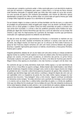 2M1U3T3
restaurado por completo o primeiro andar e tinha construído para si um dormitório moderno,
com piso de mármore e instalações para sauna e cultura física, e o terraço de flores imensas
onde havíamos almoçado. O segundo andar, que tinha sido mais usado no curso dos séculos,
era uma sucessão de quartos sem nenhuma personalidade, com móveis de diferentes épocas
abandonados à própria sorte. Mas no último andar era conservado um quarto imenso, por onde
o tempo tinha esquecido de passar. Era o dormitório de Ludovico.
Foi um instante mágico. Lá estava a cama de cortinas bordadas com fios de ouro, e o cobre-leito
de prodígios de passamanarias ainda enrugado pelo sangue seco da amante sacrificada. Estava a
lareira com as cinzas geladas e o último tronco de lenha convertido em pedra, o armário com
suas armas bem escovadas e o retrato a óleo do cavalheiro pensativo numa moldura de ouro,
pintado por algum dos mestres florentinos que não teve a sorte de sobreviver ao seu tempo. No
entanto, o que mais me impressionou foi o perfume de morangos recentes que permanecia
estancado sem explicação possível no ambiente do dormitório.
Os dias de verão são longos e parcimoniosos na Toscana, e o horizonte se mantém em seu
lugar até as nove da noite. Quando terminamos de conhecer o castelo, eram mais de cinco
da tarde, mas Miguel insistiu em levar-nos para ver os afrescos de Piero della Francesca na
igreja de São Francisco, depois tomamos um café com muita conversa debaixo das pérgulas
da praça, e quando regressamos para buscar as maletas, encontramos a mesa posta. Portanto,
ficamos para o jantar.
Enquanto jantávamos, debaixo de um céu de malva com uma única estrela, as crianças acenderam
algumas tochas na cozinha e foram explorar as trevas nos andares altos. Da mesa ouvíamos seus
galopes de cavalos, errantes pelas escadarias, os lamentos das portas, os gritos felizes
chamando Ludovico nos quartos tenebrosos. Foi deles a má idéia de ficarmos para dormir,
Miguel Ottero Silva apoiou-os encantado e nós não tivemos a coragem civil de dizer não.
Ao contrário do que eu temia, dormimos muito bem, minha esposa e eu num dormitório do
andar térreo e meus filhos no quarto contíguo. Ambos haviam sido modernizados e não tinham
nada de tenebrosos. Enquanto tentava conseguir sono, contei os doze toques insones do relógio
de pêndulo da sala e recordei a advertência pavorosa da pastora de gansos. Mas estávamos tão
cansados que dormimos logo, num sono denso e contínuo, e despertei depois das sete com um
sol esplêndido entre as trepadeiras da janela. Ao meu lado, minha esposa navegava no mar
aprazível dos inocentes. "Que bobagem", disse a mim mesmo, "alguém continuar acreditando
em fantasmas nestes tempos." Só então estremeci com o perfume de morangos recém-cortados,
e vi a lareira com as cinzas frias e a última lenha convertida em pedra e o retrato do cavalheiro
triste que nos olhava há três séculos por trás na moldura de ouro. Pois não estávamos na alcova do
térreo onde havíamos deitado na noite anterior, e sim no dormitório de Ludovico, debaixo do dossel
e das cortinas poeirentas e dos lençóis empapados ainda quentes de sua cama maldita.
 