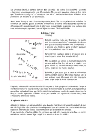 No universo urbano, o contato com os dois sistemas – da escrita e do desenho – permite
estabelecer progressivamente essa diferenciação. Mas, mesmo quando a criança já tem claro
que "desenha-se com figuras" e "escreve-se com letras", a natureza do sistema alfabético ainda
permanece um mistério a ser desvendado.
Ainda antes de supor a escrita como representação da fala, a criança faz várias tentativas de
construir um sistema que se assemelhe formalmente à escrita adulta buscando registrar as
diferenças entre as palavras através de diferenças na quantidade, na posição e na variação dos
caracteres empregados para escrevê-las.Veja a escrita da Edinilda (22/8/84).
Edinilda, 7 anos
(22/8/84)
Edinilda avançou mais que Reginaldo. Ela supõe
que "escreve-se com letras", mas ainda não desco-
briu que as letras representam sons. Sua hipótese –
é preciso uma hipótese para produzir qualquer
escrita – poderia ser descrita assim:
Para escrever (qualquer coisa) é preciso de sete a
nove letras (o nome dela tem oito letras).
Mas não podem ser sempre as mesmas letras,nem na
mesma posição. Por isso ela varia o máximo que
pode dentro do seu limitado repertório, o que, às
vezes, exige que ela invente algumas.
Edinilda já percebeu que a palavras diferentes
correspondem escritas diferentes, mas não sabe a
que atribuir essas diferenças, pois não descobriu
ainda o que é que as letras representam.
Enquanto não encontra respostas satisfatórias para as duas perguntas fundamentais: "o que a
escrita representa?" e "qual a estrutura do modo de representação da escrita?", a criança continua
pensando e tentando adequar suas hipóteses às informações que recebe do mundo. A descoberta
de que a escrita representa a fala leva a criança a formular uma hipótese ao mesmo tempo falsa
e necessária: a hipótese silábica.
A hipótese silábica
A hipótese silábica é um salto qualitativo, uma daquelas "grandes reestruturações globais" de que
nos fala Piaget. Um salto qualitativo tornado possível pelo acirramento das contradições entre as
hipóteses anteriores da criança e as informações que a realidade lhe oferece.
O que caracteriza a hipótese silábica é a crença de que cada letra representa uma sílaba – a menor
unidade de emissão sonora.Veja, a seguir, três amostras de escrita silábica.
3M1U3T5
(gato)
(borboleta)
(boi)
(o gato bebe leite)
 