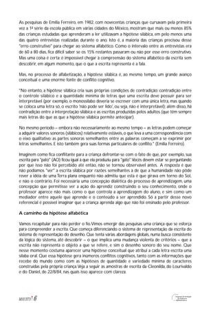 As pesquisas de Emília Ferreiro, em 1982, com novecentas crianças que cursavam pela primeira
vez a 1ª série da escola pública em várias cidades do México, mostram que mais ou menos 85%
das crianças estudadas que aprenderam a ler utilizavam a hipótese silábica, em pelo menos uma
das quatro entrevistas realizadas durante o ano. Isto é, a maioria das crianças precisou desse
"erro construtivo" para chegar ao sistema alfabético. Como o intervalo entre as entrevistas era
de 60 a 80 dias, fica difícil saber se os 15% restantes passaram ou não por esse erro construtivo.
Mas uma coisa é certa: é impossível chegar à compreensão do sistema alfabético da escrita sem
descobrir, em algum momento, que o que a escrita representa é a fala.
Mas, no processo de alfabetização, a hipótese silábica é, ao mesmo tempo, um grande avanço
conceitual e uma enorme fonte de conflito cognitivo.
"No entanto, a hipótese silábica cria suas próprias condições de contradição: contradição entre
o controle silábico e a quantidade mínima de letras que uma escrita deve possuir para ser
interpretável (por exemplo, o monossílabo deveria se escrever com uma única letra, mas quando
se coloca uma letra só, o escrito 'não pode ser lido', ou seja, não é interpretável); além disso, há
contradição entre a interpretação silábica e as escritas produzidas pelos adultos (que têm sempre
mais letras do que as que a hipótese silábica permite antecipar).
No mesmo período – embora não necessariamente ao mesmo tempo – as letras podem começar
a adquirir valores sonoros (silábicos) relativamente estáveis,o que leva a uma correspondência com
o eixo qualitativo: as partes sonoras semelhantes entre as palavras começam a se exprimir por
letras semelhantes. E isto também gera suas formas particulares de conflito." (Emilia Ferreiro).
Imaginem como fica conflitante para a criança defrontar-se com o fato de que, por exemplo, sua
escrita para "pato" (AO) ficou igual à que ela produziu para "gato".Vocês devem estar se perguntando
por que isso não foi percebido até então, não se tornou observável antes. A resposta é que
não podíamos "ver" a escrita silábica por razões semelhantes à de que a humanidade não pôde
rever a idéia de uma Terra plana enquanto não admitiu que esta é que girava em torno do Sol,
e não o contrário. Foi necessária uma concepção dialética do processo de aprendizagem, uma
concepção que permitisse ver a ação do aprendiz construindo o seu conhecimento, onde o
professor aparece não mais como o que controla a aprendizagem do aluno, e sim como um
mediador entre aquele que aprende e o conteúdo a ser aprendido. Só a partir desse novo
referencial é possível imaginar que a criança aprenda algo que não foi ensinado pelo professor.
A caminho da hipótese alfabética
Vamos recapitular para não perder o fio.Vimos emergir das pesquisas uma criança que se esforça
para compreender a escrita. Que começa diferenciando o sistema de representação da escrita do
sistema de representação do desenho. Que tenta várias abordagens globais, numa busca consistente
da lógica do sistema, até descobrir – o que implica uma mudança violenta de critérios – que a
escrita não representa o objeto a que se refere, e sim o desenho sonoro do seu nome. Que
nesse momento costuma aparecer uma hipótese conceitual que atribui a cada letra escrita uma
sílaba oral. Que essa hipótese gera inúmeros conflitos cognitivos, tanto com as informações que
recebe do mundo como com as hipóteses de quantidade e variedade mínima de caracteres
construídas pela própria criança.Veja a seguir as amostras de escrita da Cleonilda, do Lourivaldo
e do Daniel, de 22/8/84, nas quais isso aparece com clareza.
6M1U3T5
 