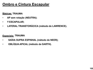 Ombro e Cintura Escapular
Básicas:
• AP sem rotação (NEUTRA);
• Y ESCAPULAR;
• LATERAL TRANSTORÁCICA (método de LAWRENCE).
Especiais:
• SAÍDA SUPRA ESPINHAL (método de NEER);
• OBLÍQUA APICAL (método de GARTH).
TRAUMA
TRAUMA
100
 