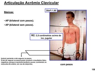 Articulação Acrômio Clavicular
Básicas:
• AP (bilateral com pesos);
• AP (bilateral sem pesos).
com pesos

RC: 2,5 centímetros acima da
inc. jugular
Instruir paciente a não segurar os pesos.
O ato de segurar os pesos pode conduzir a resultados falso-
negativos, porque o paciente tenderá a puxar, contraindo os
músculos do ombro, em vez de relaxá-los.
DfoFi 1.80
106
 