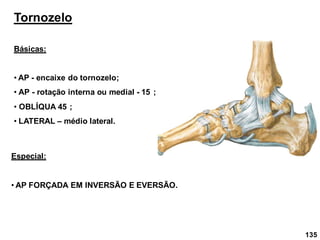 Tornozelo
Básicas:
• AP - encaixe do tornozelo;
• AP - rotação interna ou medial - 15 ;
• OBLÍQUA 45 ;
• LATERAL – médio lateral.
Especial:
• AP FORÇADA EM INVERSÃO E EVERSÃO.
135
 