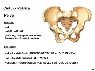 156
Cintura Pélvica
Pelve
• AP;
Básicas:
• AP-BILATERAL
(Rã, Frog, Batráquio, Ducroquet,
Cleaves Modificado, Lowstein).
Especiais:
• AP – Axial de Saída ( MÉTODO DE TAYLOR ou OUTLET VIEW );
• AP – Axial de Entrada ( INLET VIEW );
• OBLÍQUA POSTERIOR DO ACETÁBULO ( MÉTODO DE JUDET ).
 