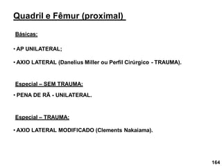 164
Quadril e Fêmur (proximal)
Básicas:
• AP UNILATERAL;
• AXIO LATERAL (Danelius Miller ou Perfil Cirúrgico - TRAUMA).
Especial – SEM TRAUMA:
• PENA DE RÃ - UNILATERAL.
Especial – TRAUMA:
• AXIO LATERAL MODIFICADO (Clements Nakaiama).
 